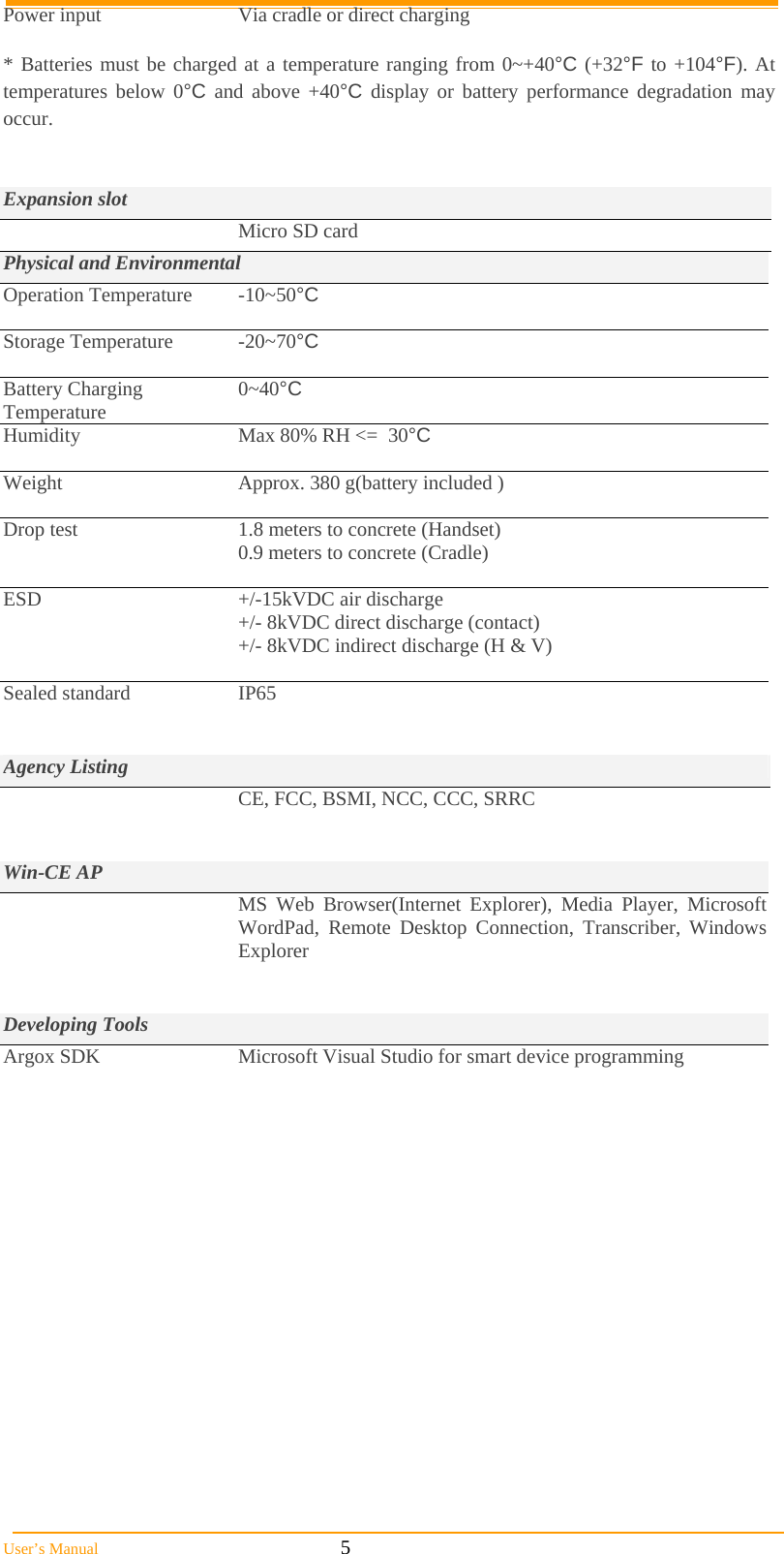  User’s Manual                                                            5 Power input  Via cradle or direct charging  * Batteries must be charged at a temperature ranging from 0~+40°C (+32°F to +104°F). At temperatures below 0°C and above +40°C display or battery performance degradation may occur.   Expansion slot   Micro SD card Physical and Environmental Operation Temperature  -10~50°C  Storage Temperature  -20~70°C  Battery Charging Temperature  0~40°C Humidity  Max 80% RH &lt;=  30°C  Weight  Approx. 380 g(battery included )  Drop test   1.8 meters to concrete (Handset) 0.9 meters to concrete (Cradle)  ESD  +/-15kVDC air discharge +/- 8kVDC direct discharge (contact) +/- 8kVDC indirect discharge (H &amp; V)  Sealed standard  IP65   Agency Listing  CE, FCC, BSMI, NCC, CCC, SRRC   Win-CE AP   MS Web Browser(Internet Explorer), Media Player, Microsoft WordPad, Remote Desktop Connection, Transcriber, Windows Explorer   Developing Tools Argox SDK  Microsoft Visual Studio for smart device programming  