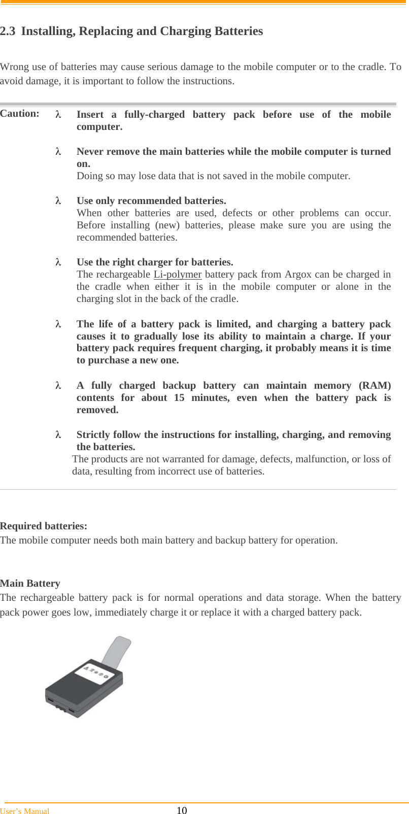  User’s Manual                                                            10  2.3 Installing, Replacing and Charging Batteries  Wrong use of batteries may cause serious damage to the mobile computer or to the cradle. To avoid damage, it is important to follow the instructions.   Caution:  Insert a fully-charged battery pack before use of the mobile computer.   Never remove the main batteries while the mobile computer is turned on. Doing so may lose data that is not saved in the mobile computer.   Use only recommended batteries. When other batteries are used, defects or other problems can occur. Before installing (new) batteries, please make sure you are using the recommended batteries.   Use the right charger for batteries. The rechargeable Li-polymer battery pack from Argox can be charged in the cradle when either it is in the mobile computer or alone in the charging slot in the back of the cradle.   The life of a battery pack is limited, and charging a battery pack causes it to gradually lose its ability to maintain a charge. If your battery pack requires frequent charging, it probably means it is time to purchase a new one.   A fully charged backup battery can maintain memory (RAM) contents for about 15 minutes, even when the battery pack is removed.   Strictly follow the instructions for installing, charging, and removing the batteries. The products are not warranted for damage, defects, malfunction, or loss of data, resulting from incorrect use of batteries.    Required batteries: The mobile computer needs both main battery and backup battery for operation.   Main Battery The rechargeable battery pack is for normal operations and data storage. When the battery pack power goes low, immediately charge it or replace it with a charged battery pack.     