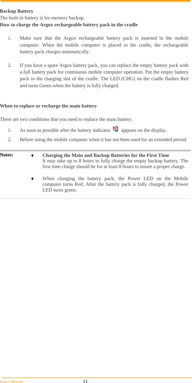  User’s Manual                                                            11  Backup Battery The built-in battery is for memory backup. How to charge the Argox rechargeable battery pack in the cradle  1.  Make sure that the Argox rechargeable battery pack is inserted in the mobile computer. When the mobile computer is placed in the cradle, the rechargeable battery pack charges automatically.  2.  If you have a spare Argox battery pack, you can replace the empty battery pack with a full battery pack for continuous mobile computer operation. Put the empty battery pack in the charging slot of the cradle. The LED (CHG) on the cradle flashes Red and turns Green when the battery is fully charged.   When to replace or recharge the main battery  There are two conditions that you need to replace the main battery. 1.  As soon as possible after the battery indicator     appears on the display. 2.  Before using the mobile computer when it has not been used for an extended period.  Notes:   Charging the Main and Backup Batteries for the First Time It may take up to 8 hours to fully charge the empty backup battery. The first time charge should be for at least 8 hours to insure a proper charge.   When charging the battery pack, the Power LED on the Mobile computer turns Red. After the battery pack is fully charged, the Power LED turns green.  