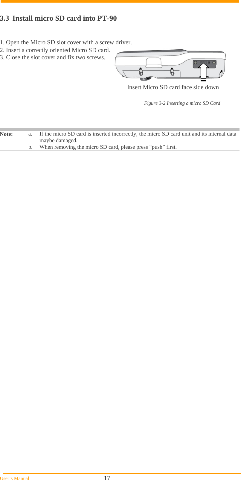  User’s Manual                                                            17  3.3  Install micro SD card into PT-90  1. Open the Micro SD slot cover with a screw driver. 2. Insert a correctly oriented Micro SD card.  3. Close the slot cover and fix two screws.  Note:  a.  If the micro SD card is inserted incorrectly, the micro SD card unit and its internal data maybe damaged. b.  When removing the micro SD card, please press “push” first.   Insert Micro SD card face side down Figure 3-2 Inserting a micro SD Card