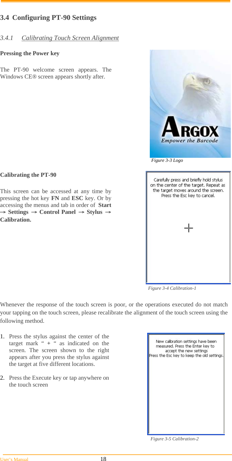  User’s Manual                                                            18  3.4  Configuring PT-90 Settings  3.4.1  Calibrating Touch Screen Alignment  Pressing the Power key  The PT-90 welcome screen appears. The Windows CE® screen appears shortly after.  Figure 3-3 Logo                                                                                                           Calibrating the PT-90  This screen can be accessed at any time by pressing the hot key FN and ESC key. Or by accessing the menus and tab in order of  Start → Settings → Control Panel → Stylus → Calibration.                                                                                                       Figure 3-4 Calibration-1  Whenever the response of the touch screen is poor, or the operations executed do not match your tapping on the touch screen, please recalibrate the alignment of the touch screen using the following method.  1.  Press the stylus against the center of the target mark “ + “ as indicated on the screen. The screen shown to the right appears after you press the stylus against the target at five different locations.  2.  Press the Execute key or tap anywhere on the touch screen                                                                                                         Figure 3-5 Calibration-2  