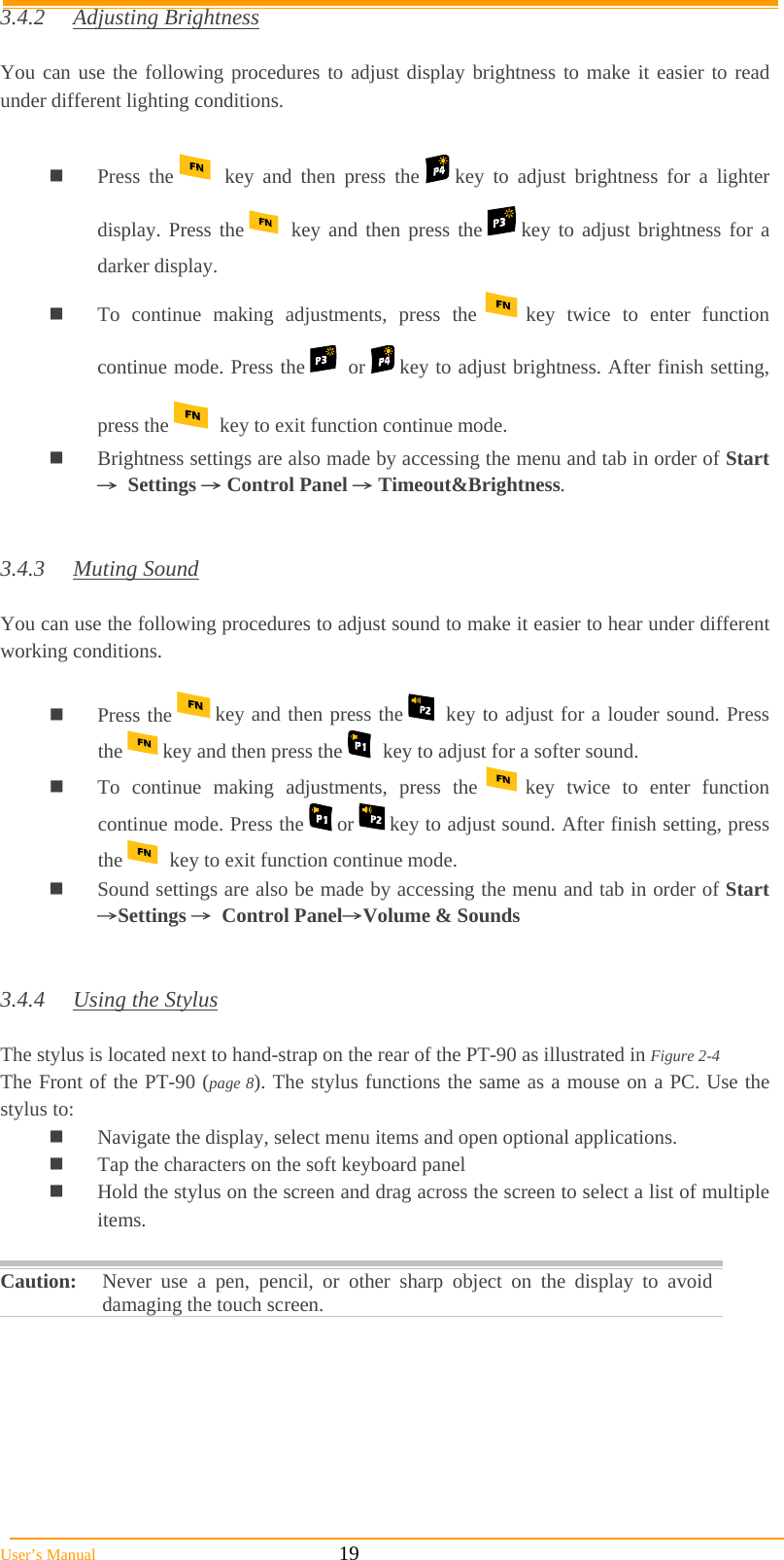  User’s Manual                                                            19 3.4.2 Adjusting Brightness  You can use the following procedures to adjust display brightness to make it easier to read under different lighting conditions.   Press the    key and then press the   key to adjust brightness for a lighter display. Press the    key and then press the   key to adjust brightness for a darker display.  To continue making adjustments, press the   key twice to enter function continue mode. Press the    or   key to adjust brightness. After finish setting, press the   key to exit function continue mode.  Brightness settings are also made by accessing the menu and tab in order of Start→ Settings → Control Panel → Timeout&amp;Brightness.   3.4.3 Muting Sound  You can use the following procedures to adjust sound to make it easier to hear under different working conditions.   Press the   key and then press the   key to adjust for a louder sound. Press the   key and then press the   key to adjust for a softer sound.  To continue making adjustments, press the   key twice to enter function continue mode. Press the   or   key to adjust sound. After finish setting, press the   key to exit function continue mode.  Sound settings are also be made by accessing the menu and tab in order of Start →Settings → Control Panel→Volume &amp; Sounds   3.4.4  Using the Stylus  The stylus is located next to hand-strap on the rear of the PT-90 as illustrated in Figure 2-4  The Front of the PT-90 (page 8). The stylus functions the same as a mouse on a PC. Use the stylus to:   Navigate the display, select menu items and open optional applications.  Tap the characters on the soft keyboard panel  Hold the stylus on the screen and drag across the screen to select a list of multiple items.  Caution:  Never use a pen, pencil, or other sharp object on the display to avoid damaging the touch screen.  