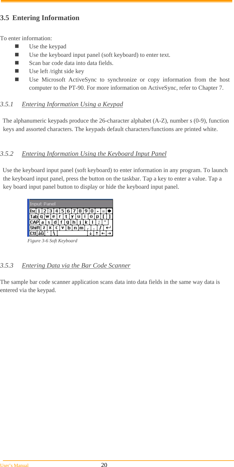  User’s Manual                                                            20  3.5 Entering Information  To enter information:  Use the keypad  Use the keyboard input panel (soft keyboard) to enter text.  Scan bar code data into data fields.  Use left /right side key  Use Microsoft ActiveSync to synchronize or copy information from the host computer to the PT-90. For more information on ActiveSync, refer to Chapter 7.  3.5.1  Entering Information Using a Keypad  The alphanumeric keypads produce the 26-character alphabet (A-Z), number s (0-9), function keys and assorted characters. The keypads default characters/functions are printed white.   3.5.2  Entering Information Using the Keyboard Input Panel  Use the keyboard input panel (soft keyboard) to enter information in any program. To launch the keyboard input panel, press the button on the taskbar. Tap a key to enter a value. Tap a key board input panel button to display or hide the keyboard input panel.   Figure 3-6 Soft Keyboard    3.5.3  Entering Data via the Bar Code Scanner  The sample bar code scanner application scans data into data fields in the same way data is entered via the keypad.  