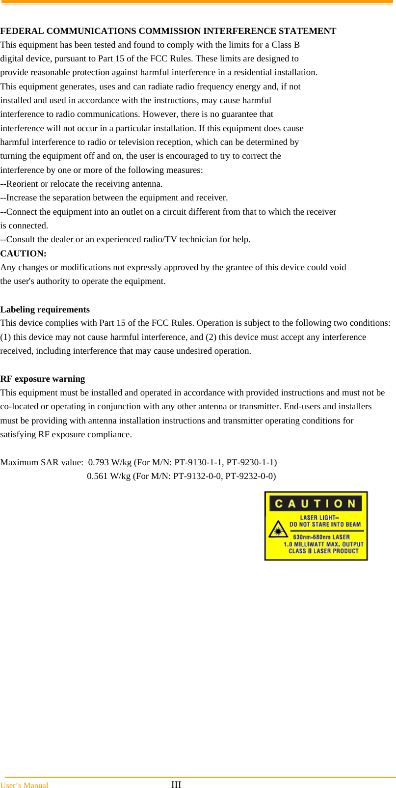  User’s Manual                                                            III  FEDERAL COMMUNICATIONS COMMISSION INTERFERENCE STATEMENT This equipment has been tested and found to comply with the limits for a Class B digital device, pursuant to Part 15 of the FCC Rules. These limits are designed to provide reasonable protection against harmful interference in a residential installation. This equipment generates, uses and can radiate radio frequency energy and, if not installed and used in accordance with the instructions, may cause harmful interference to radio communications. However, there is no guarantee that interference will not occur in a particular installation. If this equipment does cause harmful interference to radio or television reception, which can be determined by turning the equipment off and on, the user is encouraged to try to correct the interference by one or more of the following measures: --Reorient or relocate the receiving antenna. --Increase the separation between the equipment and receiver. --Connect the equipment into an outlet on a circuit different from that to which the receiver is connected. --Consult the dealer or an experienced radio/TV technician for help. CAUTION: Any changes or modifications not expressly approved by the grantee of this device could void the user&apos;s authority to operate the equipment.  Labeling requirements  This device complies with Part 15 of the FCC Rules. Operation is subject to the following two conditions: (1) this device may not cause harmful interference, and (2) this device must accept any interference received, including interference that may cause undesired operation.  RF exposure warning This equipment must be installed and operated in accordance with provided instructions and must not be co-located or operating in conjunction with any other antenna or transmitter. End-users and installers must be providing with antenna installation instructions and transmitter operating conditions for satisfying RF exposure compliance.  Maximum SAR value:  0.793 W/kg (For M/N: PT-9130-1-1, PT-9230-1-1) 0.561 W/kg (For M/N: PT-9132-0-0, PT-9232-0-0)       