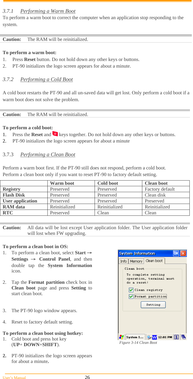  User’s Manual                                                            26  3.7.1  Performing a Warm Boot To perform a warm boot to correct the computer when an application stop responding to the system.  Caution: The RAM will be reinitialized.  To perform a warm boot: 1. Press Reset button. Do not hold down any other keys or buttons. 2.  PT-90 initializes the logo screen appears for about a minute.  3.7.2  Performing a Cold Boot  A cold boot restarts the PT-90 and all un-saved data will get lost. Only perform a cold boot if a warm boot does not solve the problem.  Caution:  The RAM will be reinitialized.  To perform a cold boot: 1.  Press the Reset and   keys together. Do not hold down any other keys or buttons. 2.  PT-90 initializes the logo screen appears for about a minute  3.7.3  Performing a Clean Boot  Perform a warm boot first. If the PT-90 still does not respond, perform a cold boot. Perform a clean boot only if you want to reset PT-90 to factory default setting.  Caution:  All data will be lost except User application folder. The User application folder will lost when FW upgrading.  To perform a clean boot in OS: 1.  To perform a clean boot, select Start → Settings  → Control Panel, and then double tap the System Information icon.  2. Tap the Format partition check box in Clean boot page and press Setting to start clean boot.   3.  The PT-90 logo window appears.  4.  Reset to factory default setting.  To perform a clean boot using hotkey: 1.  Cold boot and press hot key  (UP+ DOWN+SHIFT).  2.  PT-90 initializes the logo screen appears for about a minute. Figure 3-14 Clean Boot   Warm boot  Cold boot  Clean boot Registry  Preserved Preserved Factory default Flash Disk  Preserved Preserved Clean disk User application  Preserved Preserved Preserved RAM data  Reinitialized Reinitialized Reinitialized RTC  Preserved Clean  Clean 