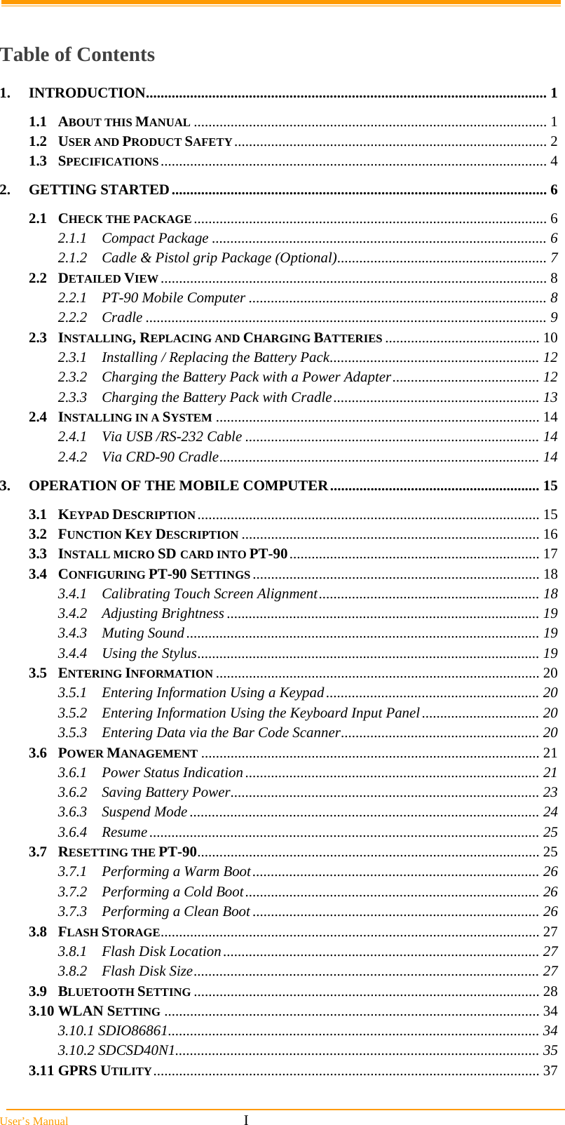  User’s Manual                                                            I  Table of Contents 1. INTRODUCTION............................................................................................................. 1 1.1 ABOUT THIS MANUAL ................................................................................................ 1 1.2 USER AND PRODUCT SAFETY..................................................................................... 2 1.3 SPECIFICATIONS......................................................................................................... 4 2. GETTING STARTED...................................................................................................... 6 2.1 CHECK THE PACKAGE................................................................................................ 6 2.1.1 Compact Package ........................................................................................... 6 2.1.2 Cadle &amp; Pistol grip Package (Optional)......................................................... 7 2.2 DETAILED VIEW......................................................................................................... 8 2.2.1 PT-90 Mobile Computer ................................................................................. 8 2.2.2 Cradle ............................................................................................................. 9 2.3 INSTALLING, REPLACING AND CHARGING BATTERIES .......................................... 10 2.3.1 Installing / Replacing the Battery Pack......................................................... 12 2.3.2 Charging the Battery Pack with a Power Adapter........................................ 12 2.3.3 Charging the Battery Pack with Cradle........................................................ 13 2.4 INSTALLING IN A SYSTEM ........................................................................................ 14 2.4.1 Via USB /RS-232 Cable ................................................................................ 14 2.4.2 Via CRD-90 Cradle....................................................................................... 14 3. OPERATION OF THE MOBILE COMPUTER......................................................... 15 3.1 KEYPAD DESCRIPTION............................................................................................. 15 3.2 FUNCTION KEY DESCRIPTION ................................................................................. 16 3.3 INSTALL MICRO SD CARD INTO PT-90.................................................................... 17 3.4 CONFIGURING PT-90 SETTINGS .............................................................................. 18 3.4.1 Calibrating Touch Screen Alignment............................................................ 18 3.4.2 Adjusting Brightness ..................................................................................... 19 3.4.3 Muting Sound................................................................................................ 19 3.4.4 Using the Stylus............................................................................................. 19 3.5 ENTERING INFORMATION ........................................................................................ 20 3.5.1 Entering Information Using a Keypad.......................................................... 20 3.5.2 Entering Information Using the Keyboard Input Panel................................ 20 3.5.3 Entering Data via the Bar Code Scanner...................................................... 20 3.6 POWER MANAGEMENT ............................................................................................ 21 3.6.1 Power Status Indication................................................................................ 21 3.6.2 Saving Battery Power.................................................................................... 23 3.6.3 Suspend Mode............................................................................................... 24 3.6.4 Resume.......................................................................................................... 25 3.7 RESETTING THE PT-90............................................................................................. 25 3.7.1 Performing a Warm Boot.............................................................................. 26 3.7.2 Performing a Cold Boot................................................................................ 26 3.7.3 Performing a Clean Boot .............................................................................. 26 3.8 FLASH STORAGE....................................................................................................... 27 3.8.1 Flash Disk Location...................................................................................... 27 3.8.2 Flash Disk Size.............................................................................................. 27 3.9 BLUETOOTH SETTING .............................................................................................. 28 3.10 WLAN SETTING ...................................................................................................... 34 3.10.1 SDIO86861..................................................................................................... 34 3.10.2 SDCSD40N1................................................................................................... 35 3.11 GPRS UTILITY......................................................................................................... 37 