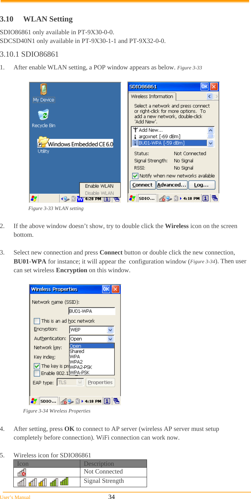  User’s Manual                                                            34  3.10 WLAN Setting SDIO86861 only available in PT-9X30-0-0. SDCSD40N1 only available in PT-9X30-1-1 and PT-9X32-0-0. 3.10.1 SDIO86861 1.  After enable WLAN setting, a POP window appears as below. Figure 3-33          Figure 3-33 WLAN setting  2.  If the above window doesn’t show, try to double click the Wireless icon on the screen  bottom.  3.  Select new connection and press Connect button or double click the new connection,  BU01-WPA for instance; it will appear the  configuration window (Figure 3-34). Then user can set wireless Encryption on this window.     Figure 3-34 Wireless Properties  4. After setting, press OK to connect to AP server (wireless AP server must setup    completely before connection). WiFi connection can work now.  5.  Wireless icon for SDIO86861 Icon  Description  Not Connected         Signal Strength 