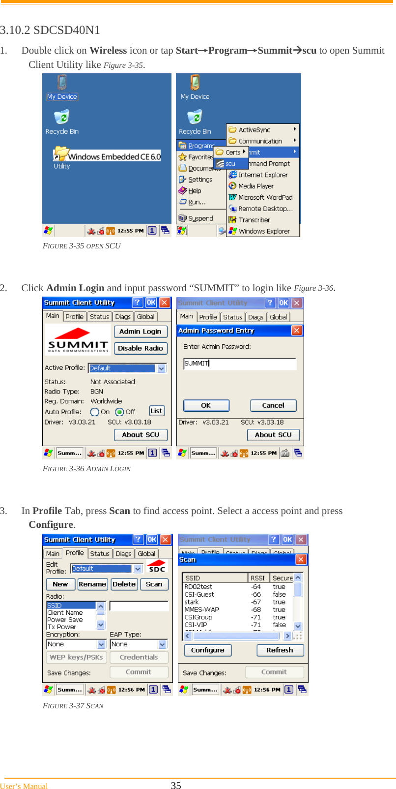  User’s Manual                                                            35  3.10.2 SDCSD40N1 1. Double click on Wireless icon or tap Start→Program→Summitscu to open Summit Client Utility like Figure 3-35.     FIGURE 3-35 OPEN SCU   2. Click Admin Login and input password “SUMMIT” to login like Figure 3-36.     FIGURE 3-36 ADMIN LOGIN   3. In Profile Tab, press Scan to find access point. Select a access point and press Configure.     FIGURE 3-37 SCAN     