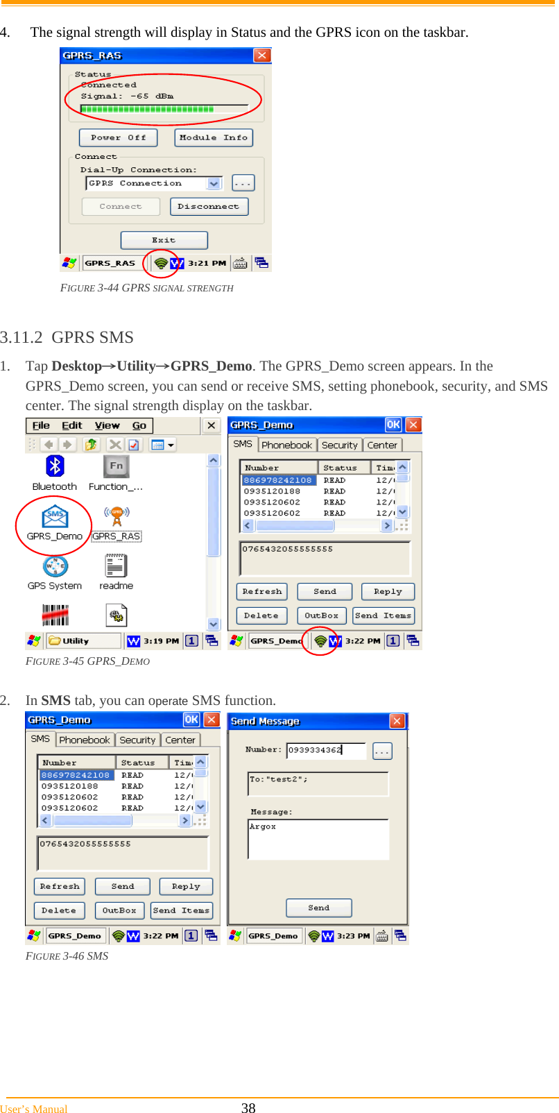  User’s Manual                                                            38  4.  The signal strength will display in Status and the GPRS icon on the taskbar.  FIGURE 3-44 GPRS SIGNAL STRENGTH  3.11.2 GPRS SMS 1. Tap Desktop→Utility→GPRS_Demo. The GPRS_Demo screen appears. In the GPRS_Demo screen, you can send or receive SMS, setting phonebook, security, and SMS center. The signal strength display on the taskbar.     FIGURE 3-45 GPRS_DEMO  2. In SMS tab, you can operate SMS function.     FIGURE 3-46 SMS 