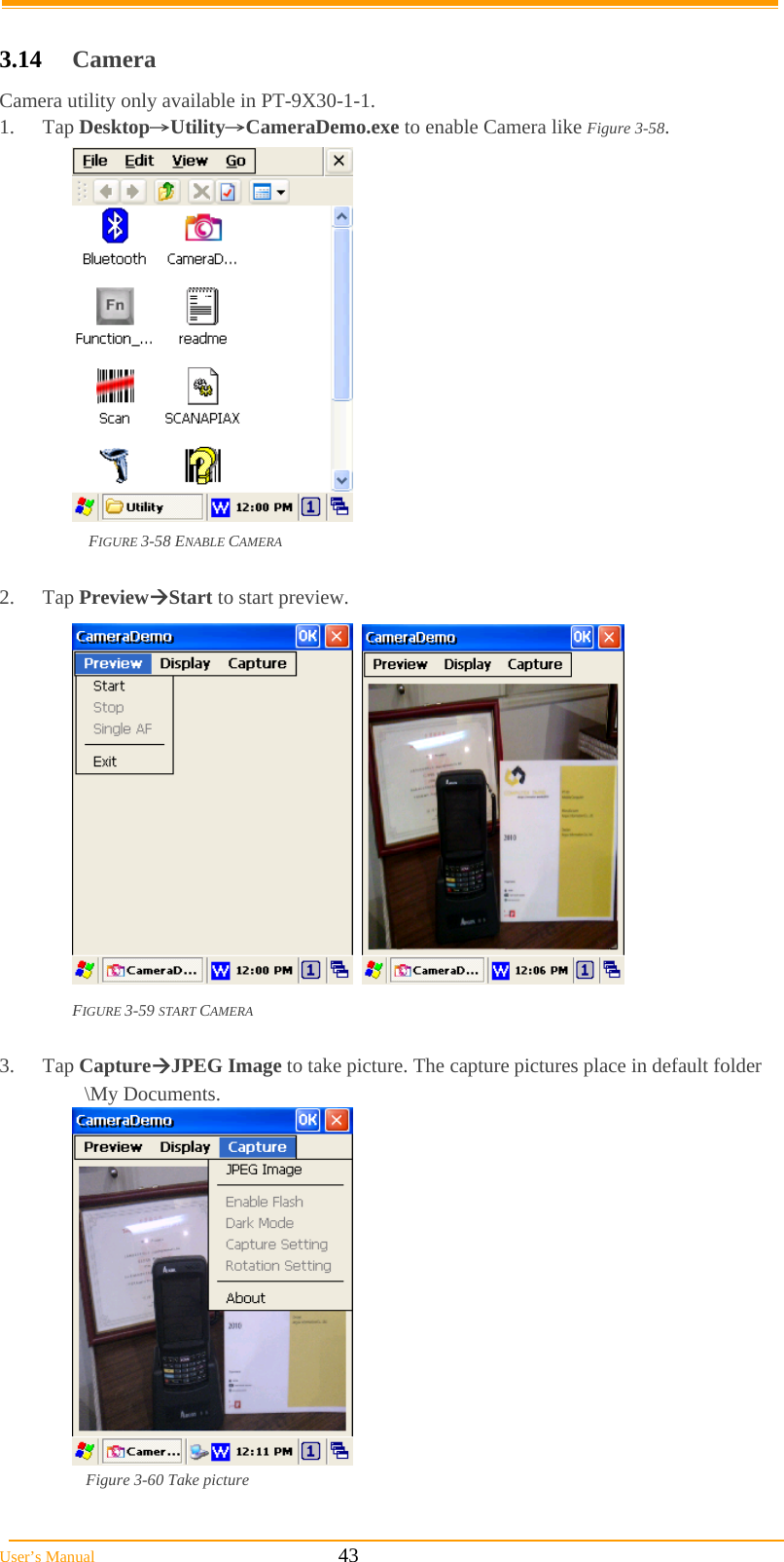 User’s Manual                                                            43  3.14  Camera Camera utility only available in PT-9X30-1-1. 1. Tap Desktop→Utility→CameraDemo.exe to enable Camera like Figure 3-58.  FIGURE 3-58 ENABLE CAMERA  2. Tap PreviewStart to start preview.     FIGURE 3-59 START CAMERA  3. Tap CaptureJPEG Image to take picture. The capture pictures place in default folder \My Documents.    Figure 3-60 Take picture  
