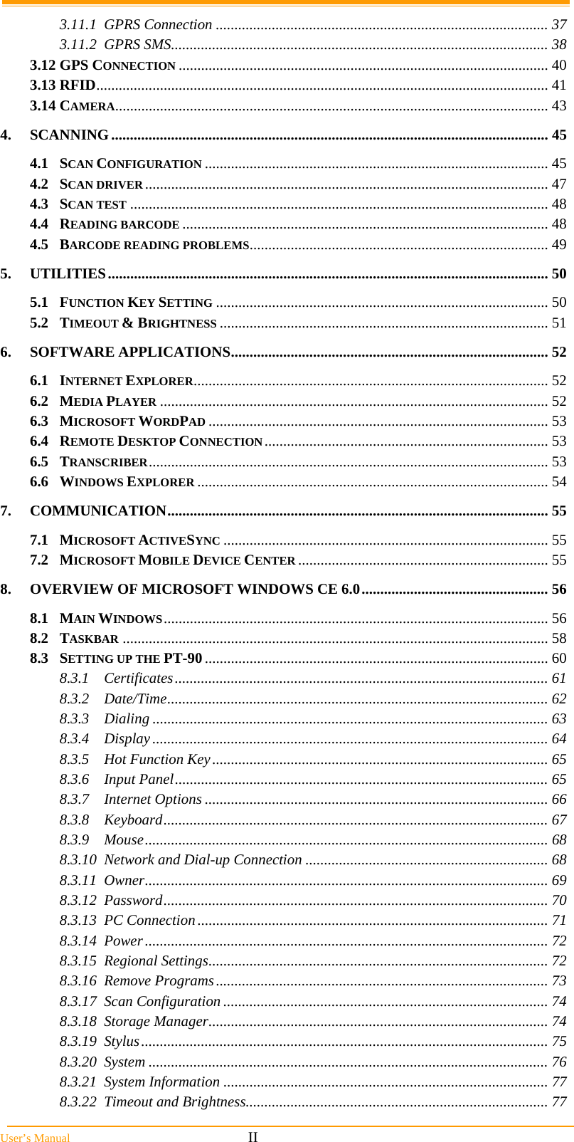  User’s Manual                                                            II 3.11.1 GPRS Connection ......................................................................................... 37 3.11.2 GPRS SMS..................................................................................................... 38 3.12 GPS CONNECTION ................................................................................................... 40 3.13 RFID......................................................................................................................... 41 3.14 CAMERA.................................................................................................................... 43 4. SCANNING..................................................................................................................... 45 4.1 SCAN CONFIGURATION ............................................................................................ 45 4.2 SCAN DRIVER............................................................................................................ 47 4.3 SCAN TEST ................................................................................................................ 48 4.4 READING BARCODE .................................................................................................. 48 4.5 BARCODE READING PROBLEMS................................................................................ 49 5. UTILITIES...................................................................................................................... 50 5.1 FUNCTION KEY SETTING ......................................................................................... 50 5.2 TIMEOUT &amp; BRIGHTNESS ........................................................................................ 51 6. SOFTWARE APPLICATIONS..................................................................................... 52 6.1 INTERNET EXPLORER............................................................................................... 52 6.2 MEDIA PLAYER ........................................................................................................ 52 6.3 MICROSOFT WORDPAD ........................................................................................... 53 6.4 REMOTE DESKTOP CONNECTION............................................................................ 53 6.5 TRANSCRIBER........................................................................................................... 53 6.6 WINDOWS EXPLORER .............................................................................................. 54 7. COMMUNICATION...................................................................................................... 55 7.1 MICROSOFT ACTIVESYNC ....................................................................................... 55 7.2 MICROSOFT MOBILE DEVICE CENTER ................................................................... 55 8. OVERVIEW OF MICROSOFT WINDOWS CE 6.0.................................................. 56 8.1 MAIN WINDOWS....................................................................................................... 56 8.2 TASKBAR .................................................................................................................. 58 8.3 SETTING UP THE PT-90............................................................................................ 60 8.3.1 Certificates.................................................................................................... 61 8.3.2 Date/Time...................................................................................................... 62 8.3.3 Dialing .......................................................................................................... 63 8.3.4 Display.......................................................................................................... 64 8.3.5 Hot Function Key.......................................................................................... 65 8.3.6 Input Panel.................................................................................................... 65 8.3.7 Internet Options ............................................................................................ 66 8.3.8 Keyboard....................................................................................................... 67 8.3.9 Mouse............................................................................................................ 68 8.3.10 Network and Dial-up Connection ................................................................. 68 8.3.11 Owner............................................................................................................ 69 8.3.12 Password....................................................................................................... 70 8.3.13 PC Connection.............................................................................................. 71 8.3.14 Power............................................................................................................ 72 8.3.15 Regional Settings........................................................................................... 72 8.3.16 Remove Programs......................................................................................... 73 8.3.17 Scan Configuration ....................................................................................... 74 8.3.18 Storage Manager........................................................................................... 74 8.3.19 Stylus............................................................................................................. 75 8.3.20 System ........................................................................................................... 76 8.3.21 System Information ....................................................................................... 77 8.3.22 Timeout and Brightness................................................................................. 77 