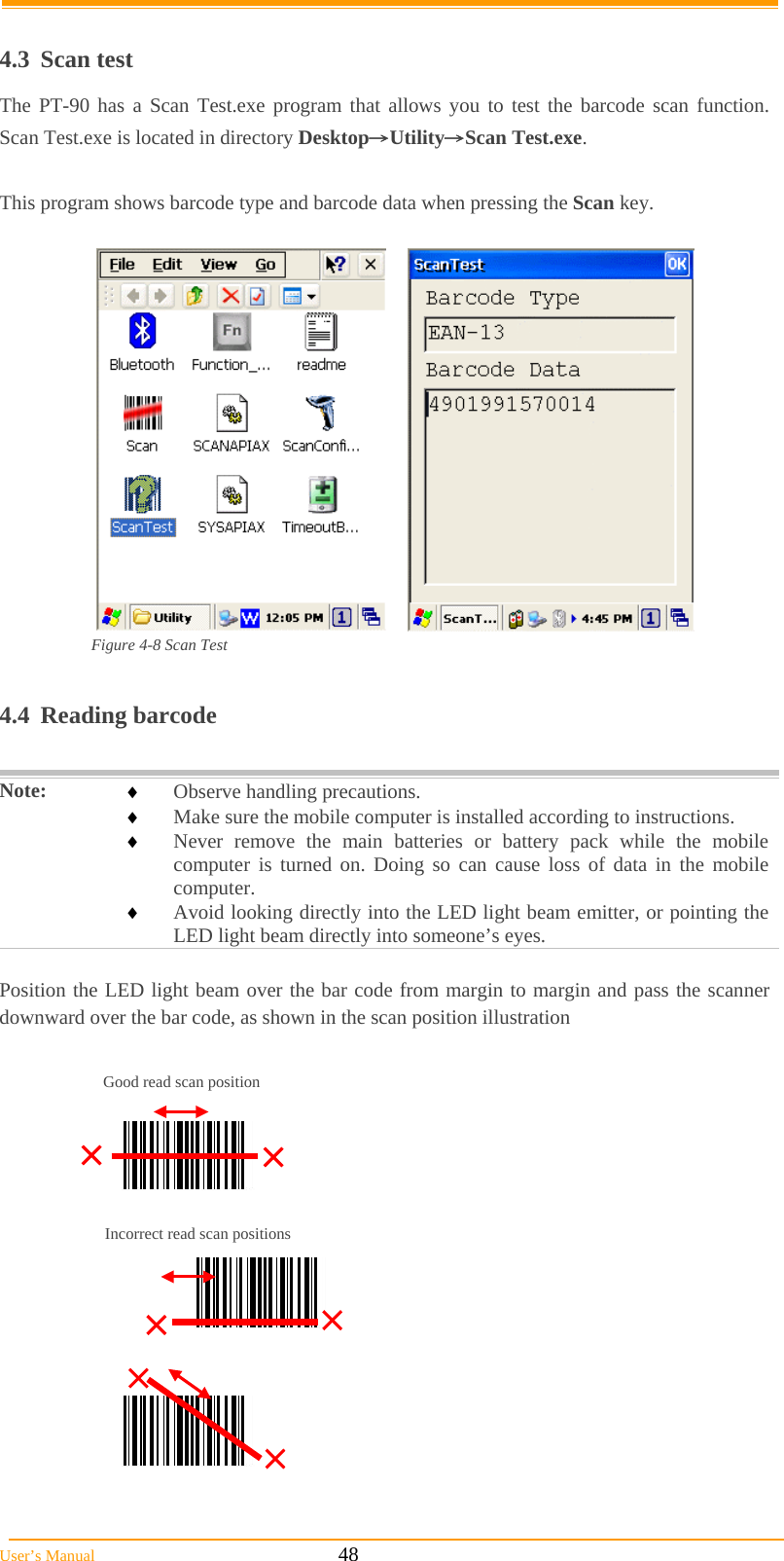  User’s Manual                                                            48  4.3 Scan test The PT-90 has a Scan Test.exe program that allows you to test the barcode scan function.  Scan Test.exe is located in directory Desktop→Utility→Scan Test.exe.  This program shows barcode type and barcode data when pressing the Scan key.    Figure 4-8 Scan Test  4.4 Reading barcode  Note:   Observe handling precautions.  Make sure the mobile computer is installed according to instructions.  Never remove the main batteries or battery pack while the mobile computer is turned on. Doing so can cause loss of data in the mobile computer.  Avoid looking directly into the LED light beam emitter, or pointing the LED light beam directly into someone’s eyes.  Position the LED light beam over the bar code from margin to margin and pass the scanner downward over the bar code, as shown in the scan position illustration                                   Good read scan position Incorrect read scan positions 