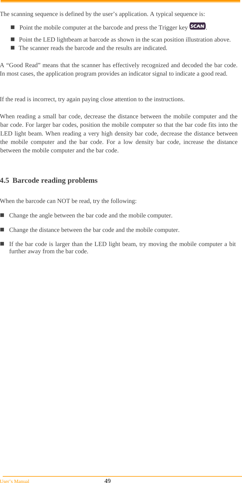  User’s Manual                                                            49  The scanning sequence is defined by the user’s application. A typical sequence is: Point the mobile computer at the barcode and press the Trigger key  . Point the LED lightbeam at barcode as shown in the scan position illustration above. The scanner reads the barcode and the results are indicated.  A “Good Read” means that the scanner has effectively recognized and decoded the bar code. In most cases, the application program provides an indicator signal to indicate a good read.   If the read is incorrect, try again paying close attention to the instructions.  When reading a small bar code, decrease the distance between the mobile computer and the bar code. For larger bar codes, position the mobile computer so that the bar code fits into the LED light beam. When reading a very high density bar code, decrease the distance between the mobile computer and the bar code. For a low density bar code, increase the distance between the mobile computer and the bar code.   4.5  Barcode reading problems  When the barcode can NOT be read, try the following:  Change the angle between the bar code and the mobile computer.  Change the distance between the bar code and the mobile computer.  If the bar code is larger than the LED light beam, try moving the mobile computer a bit further away from the bar code.     