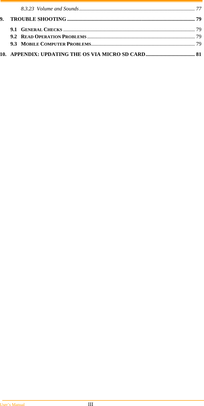  User’s Manual                                                            III 8.3.23 Volume and Sounds....................................................................................... 77 9. TROUBLE SHOOTING ................................................................................................ 79 9.1 GENERAL CHECKS ................................................................................................... 79 9.2 READ OPERATION PROBLEMS ................................................................................. 79 9.3 MOBILE COMPUTER PROBLEMS.............................................................................. 79 10. APPENDIX: UPDATING THE OS VIA MICRO SD CARD..................................... 81 