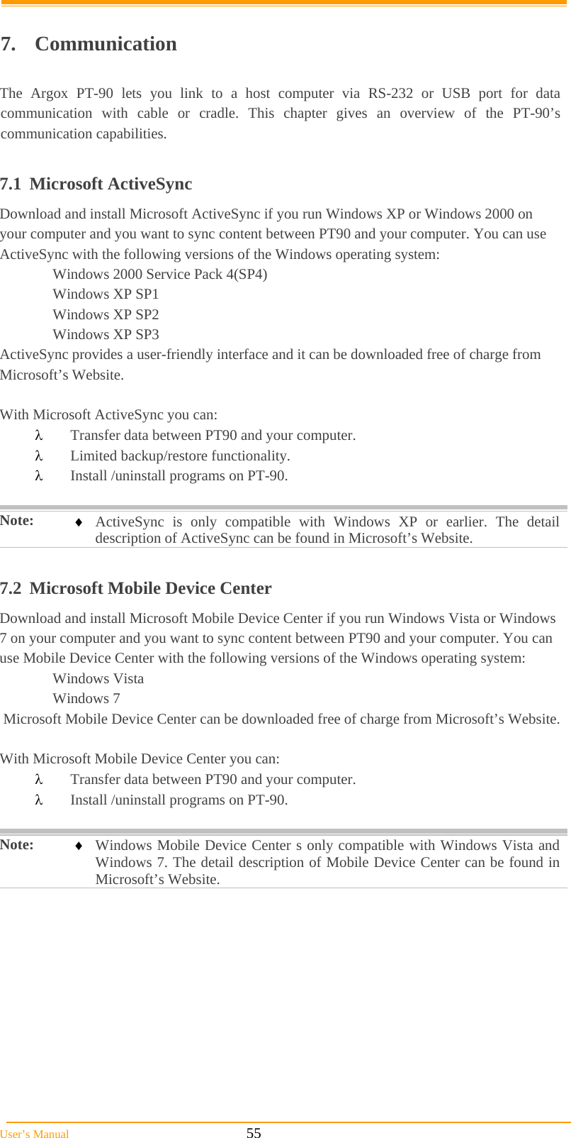  User’s Manual                                                            55  7. Communication  The Argox PT-90 lets you link to a host computer via RS-232 or USB port for data communication with cable or cradle. This chapter gives an overview of the PT-90’s communication capabilities.  7.1 Microsoft ActiveSync Download and install Microsoft ActiveSync if you run Windows XP or Windows 2000 on your computer and you want to sync content between PT90 and your computer. You can use ActiveSync with the following versions of the Windows operating system: Windows 2000 Service Pack 4(SP4)  Windows XP SP1  Windows XP SP2  Windows XP SP3 ActiveSync provides a user-friendly interface and it can be downloaded free of charge from Microsoft’s Website.  With Microsoft ActiveSync you can:  Transfer data between PT90 and your computer.  Limited backup/restore functionality.  Install /uninstall programs on PT-90.  Note:   ActiveSync is only compatible with Windows XP or earlier. The detail description of ActiveSync can be found in Microsoft’s Website.  7.2  Microsoft Mobile Device Center Download and install Microsoft Mobile Device Center if you run Windows Vista or Windows 7 on your computer and you want to sync content between PT90 and your computer. You can use Mobile Device Center with the following versions of the Windows operating system:  Windows Vista  Windows 7  Microsoft Mobile Device Center can be downloaded free of charge from Microsoft’s Website.  With Microsoft Mobile Device Center you can:  Transfer data between PT90 and your computer.  Install /uninstall programs on PT-90.  Note:   Windows Mobile Device Center s only compatible with Windows Vista and Windows 7. The detail description of Mobile Device Center can be found in Microsoft’s Website.  