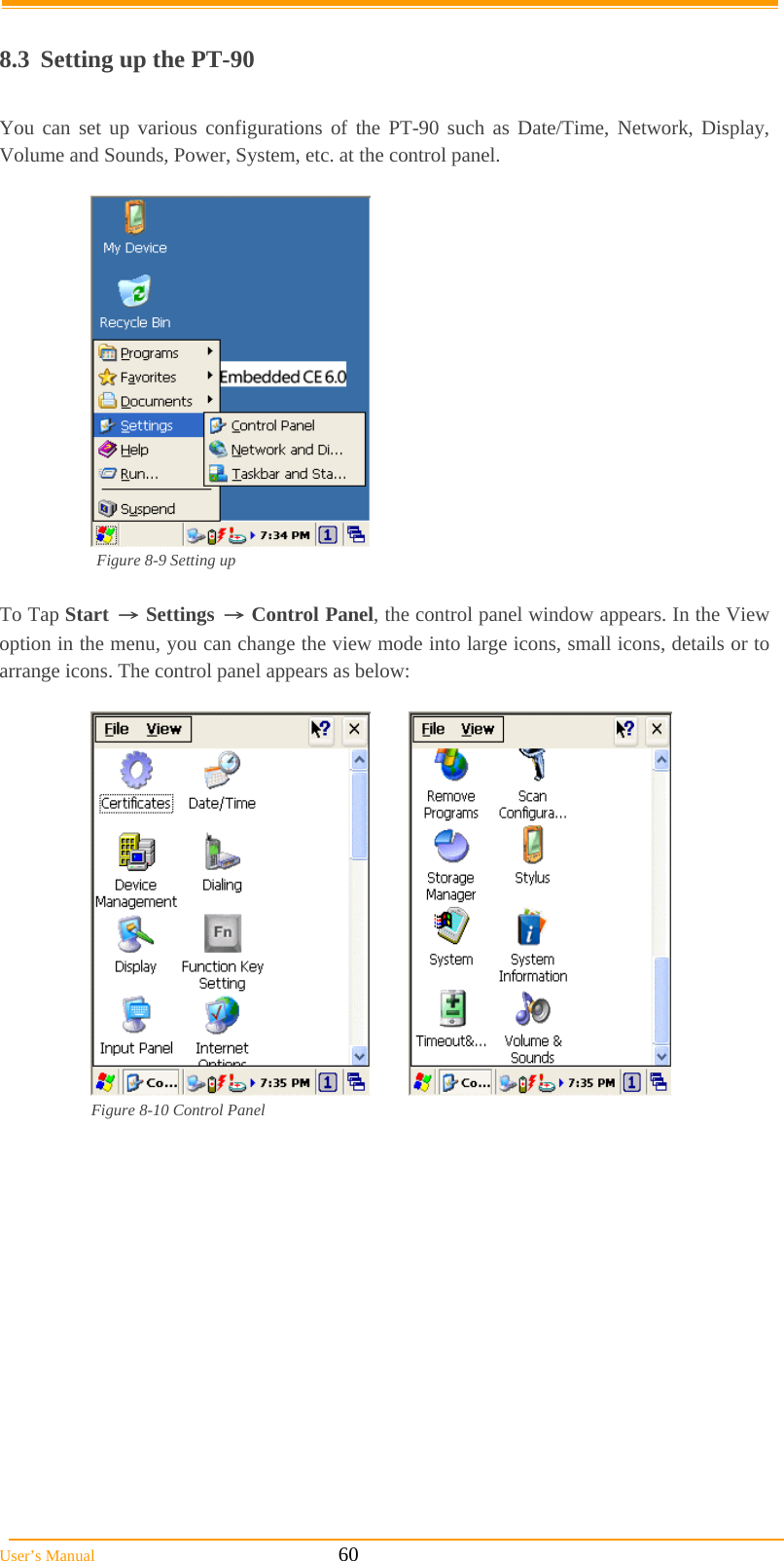  User’s Manual                                                            60  8.3  Setting up the PT-90  You can set up various configurations of the PT-90 such as Date/Time, Network, Display, Volume and Sounds, Power, System, etc. at the control panel.   Figure 8-9 Setting up   To Tap Start → Settings → Control Panel, the control panel window appears. In the View option in the menu, you can change the view mode into large icons, small icons, details or to arrange icons. The control panel appears as below:   Figure 8-10 Control Panel    