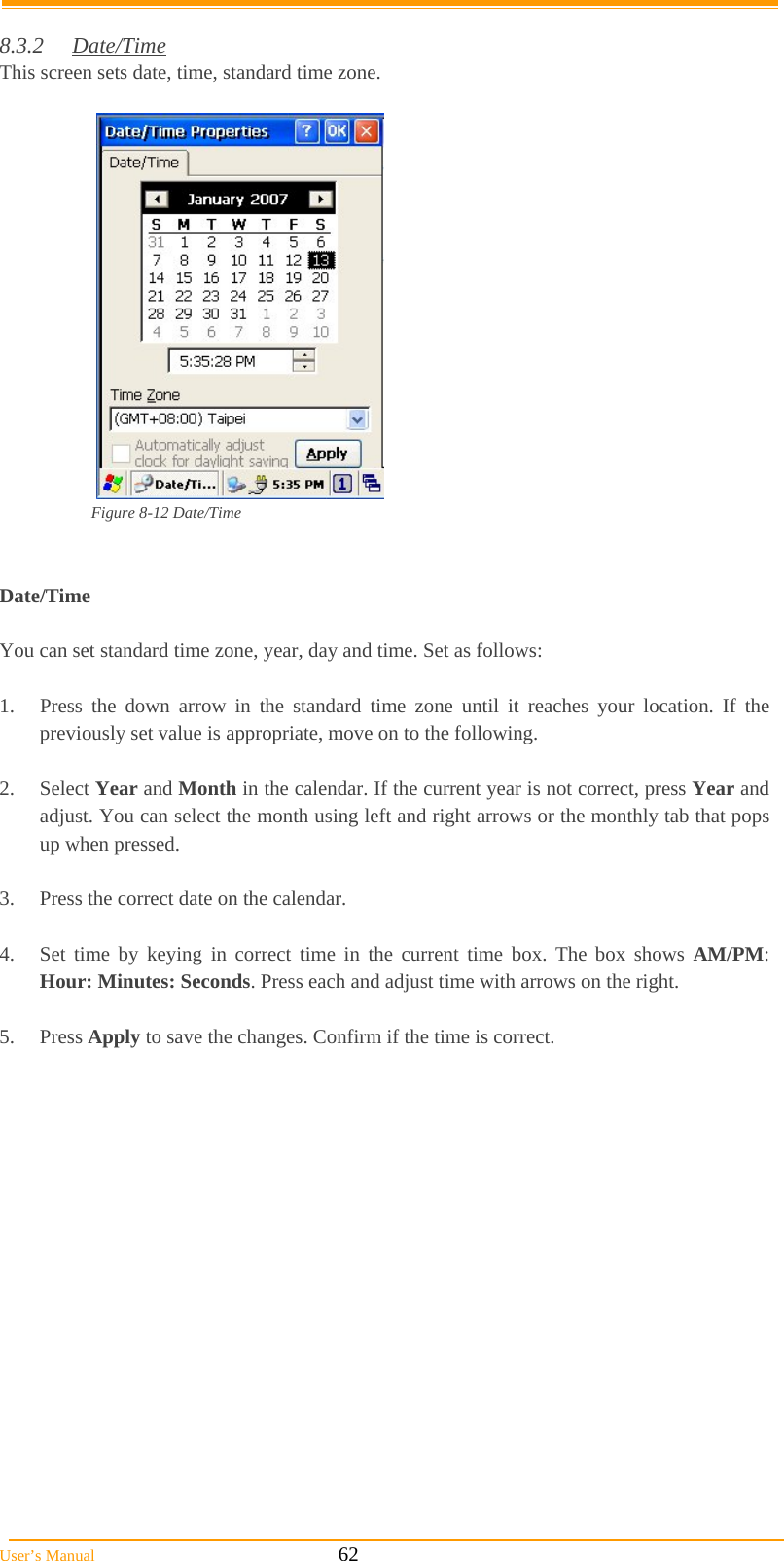  User’s Manual                                                            62  8.3.2 Date/Time  This screen sets date, time, standard time zone.   Figure 8-12 Date/Time   Date/Time  You can set standard time zone, year, day and time. Set as follows:  1.  Press the down arrow in the standard time zone until it reaches your location. If the previously set value is appropriate, move on to the following.  2. Select Year and Month in the calendar. If the current year is not correct, press Year and adjust. You can select the month using left and right arrows or the monthly tab that pops up when pressed.  3.  Press the correct date on the calendar.  4.  Set time by keying in correct time in the current time box. The box shows AM/PM: Hour: Minutes: Seconds. Press each and adjust time with arrows on the right.  5. Press Apply to save the changes. Confirm if the time is correct.  