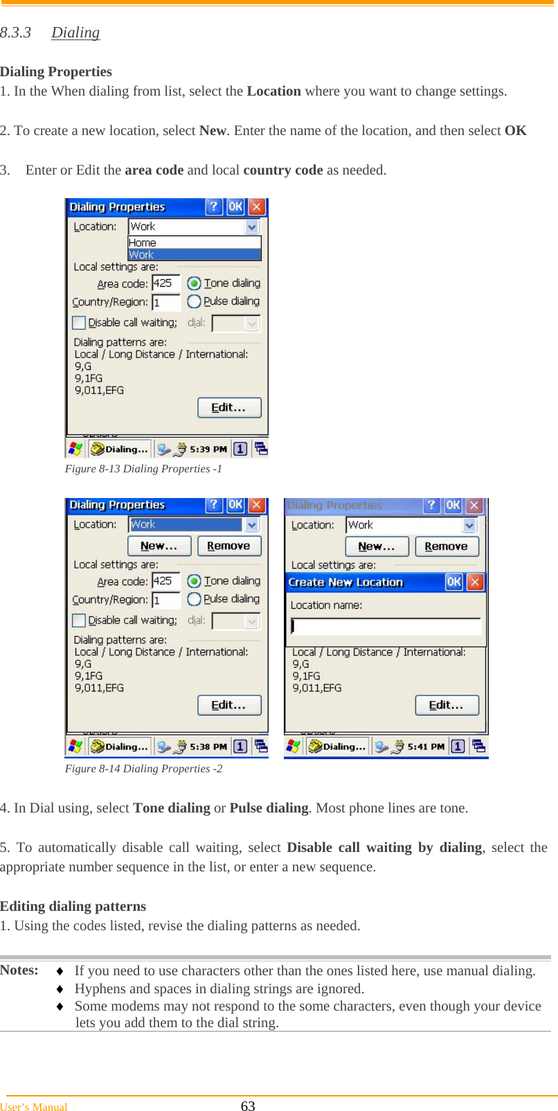  User’s Manual                                                            63  8.3.3 Dialing  Dialing Properties 1. In the When dialing from list, select the Location where you want to change settings.  2. To create a new location, select New. Enter the name of the location, and then select OK  3.  Enter or Edit the area code and local country code as needed.   Figure 8-13 Dialing Properties -1   Figure 8-14 Dialing Properties -2  4. In Dial using, select Tone dialing or Pulse dialing. Most phone lines are tone.  5. To automatically disable call waiting, select Disable call waiting by dialing, select the appropriate number sequence in the list, or enter a new sequence.  Editing dialing patterns  1. Using the codes listed, revise the dialing patterns as needed.  Notes:  If you need to use characters other than the ones listed here, use manual dialing.  Hyphens and spaces in dialing strings are ignored.  Some modems may not respond to the some characters, even though your device lets you add them to the dial string.  