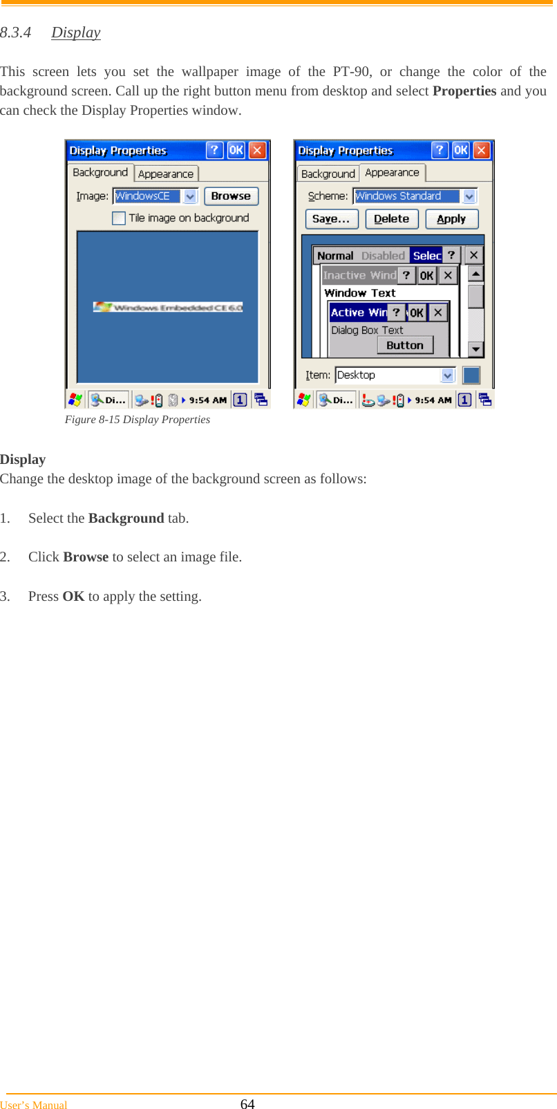  User’s Manual                                                            64  8.3.4 Display  This screen lets you set the wallpaper image of the PT-90, or change the color of the background screen. Call up the right button menu from desktop and select Properties and you can check the Display Properties window.   Figure 8-15 Display Properties  Display Change the desktop image of the background screen as follows:  1. Select the Background tab.  2. Click Browse to select an image file.  3. Press OK to apply the setting.   