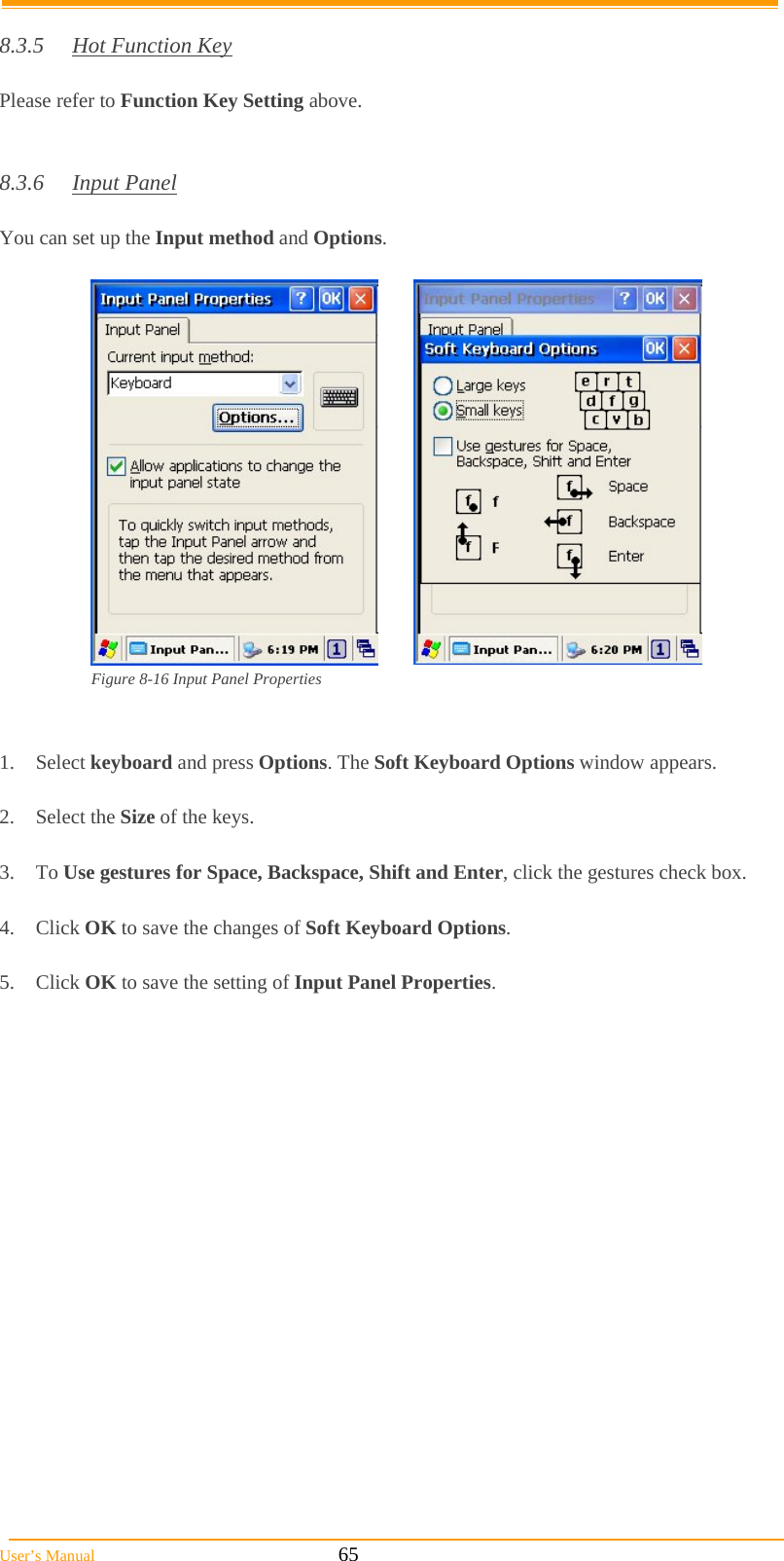  User’s Manual                                                            65  8.3.5  Hot Function Key  Please refer to Function Key Setting above.   8.3.6 Input Panel  You can set up the Input method and Options.   Figure 8-16 Input Panel Properties   1. Select keyboard and press Options. The Soft Keyboard Options window appears.  2. Select the Size of the keys.  3. To Use gestures for Space, Backspace, Shift and Enter, click the gestures check box.  4. Click OK to save the changes of Soft Keyboard Options.  5. Click OK to save the setting of Input Panel Properties.  