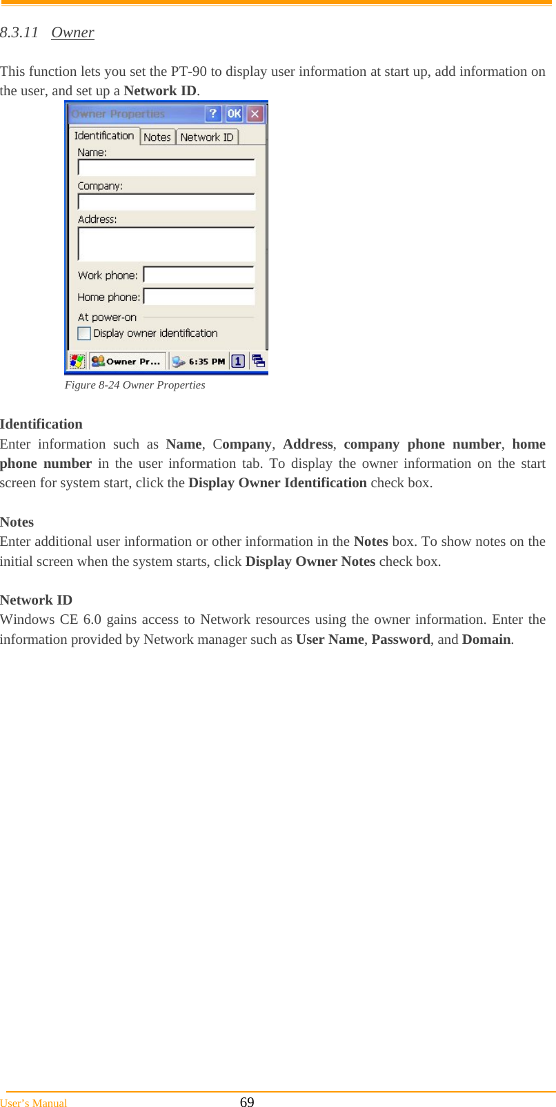  User’s Manual                                                            69  8.3.11 Owner  This function lets you set the PT-90 to display user information at start up, add information on the user, and set up a Network ID.  Figure 8-24 Owner Properties  Identification Enter information such as Name, Company,  Address,  company phone number,  home phone number in the user information tab. To display the owner information on the start screen for system start, click the Display Owner Identification check box.  Notes Enter additional user information or other information in the Notes box. To show notes on the initial screen when the system starts, click Display Owner Notes check box.  Network ID Windows CE 6.0 gains access to Network resources using the owner information. Enter the information provided by Network manager such as User Name, Password, and Domain. 