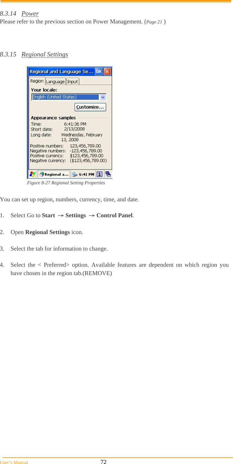  User’s Manual                                                            72  8.3.14 Power Please refer to the previous section on Power Management. (Page 21 )    8.3.15 Regional Settings   Figure 8-27 Regional Setting Properties  You can set up region, numbers, currency, time, and date.  1.  Select Go to Start → Settings → Control Panel.  2. Open Regional Settings icon.  3.  Select the tab for information to change.  4.  Select the &lt; Preferred&gt; option. Available features are dependent on which region you have chosen in the region tab.(REMOVE)  