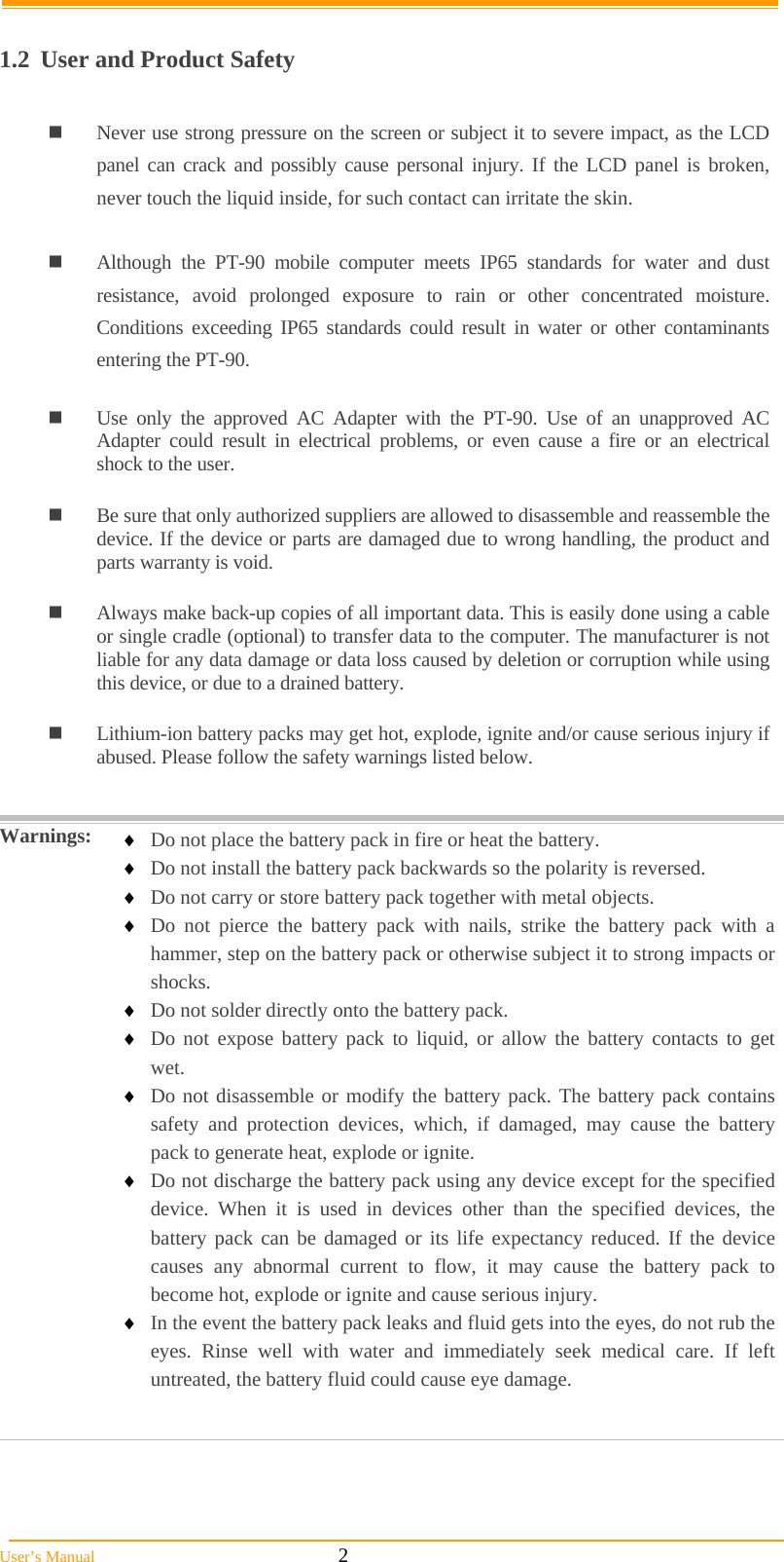  User’s Manual                                                            2  1.2  User and Product Safety   Never use strong pressure on the screen or subject it to severe impact, as the LCD panel can crack and possibly cause personal injury. If the LCD panel is broken, never touch the liquid inside, for such contact can irritate the skin.   Although the PT-90 mobile computer meets IP65 standards for water and dust resistance, avoid prolonged exposure to rain or other concentrated moisture. Conditions exceeding IP65 standards could result in water or other contaminants entering the PT-90.    Use only the approved AC Adapter with the PT-90. Use of an unapproved AC Adapter could result in electrical problems, or even cause a fire or an electrical shock to the user.   Be sure that only authorized suppliers are allowed to disassemble and reassemble the device. If the device or parts are damaged due to wrong handling, the product and parts warranty is void.   Always make back-up copies of all important data. This is easily done using a cable or single cradle (optional) to transfer data to the computer. The manufacturer is not liable for any data damage or data loss caused by deletion or corruption while using this device, or due to a drained battery.    Lithium-ion battery packs may get hot, explode, ignite and/or cause serious injury if abused. Please follow the safety warnings listed below.   Warnings:   Do not place the battery pack in fire or heat the battery.  Do not install the battery pack backwards so the polarity is reversed.  Do not carry or store battery pack together with metal objects.  Do not pierce the battery pack with nails, strike the battery pack with a hammer, step on the battery pack or otherwise subject it to strong impacts or shocks.  Do not solder directly onto the battery pack.  Do not expose battery pack to liquid, or allow the battery contacts to get wet.  Do not disassemble or modify the battery pack. The battery pack contains safety and protection devices, which, if damaged, may cause the battery pack to generate heat, explode or ignite.  Do not discharge the battery pack using any device except for the specified device. When it is used in devices other than the specified devices, the battery pack can be damaged or its life expectancy reduced. If the device causes any abnormal current to flow, it may cause the battery pack to become hot, explode or ignite and cause serious injury.  In the event the battery pack leaks and fluid gets into the eyes, do not rub the eyes. Rinse well with water and immediately seek medical care. If left untreated, the battery fluid could cause eye damage.    