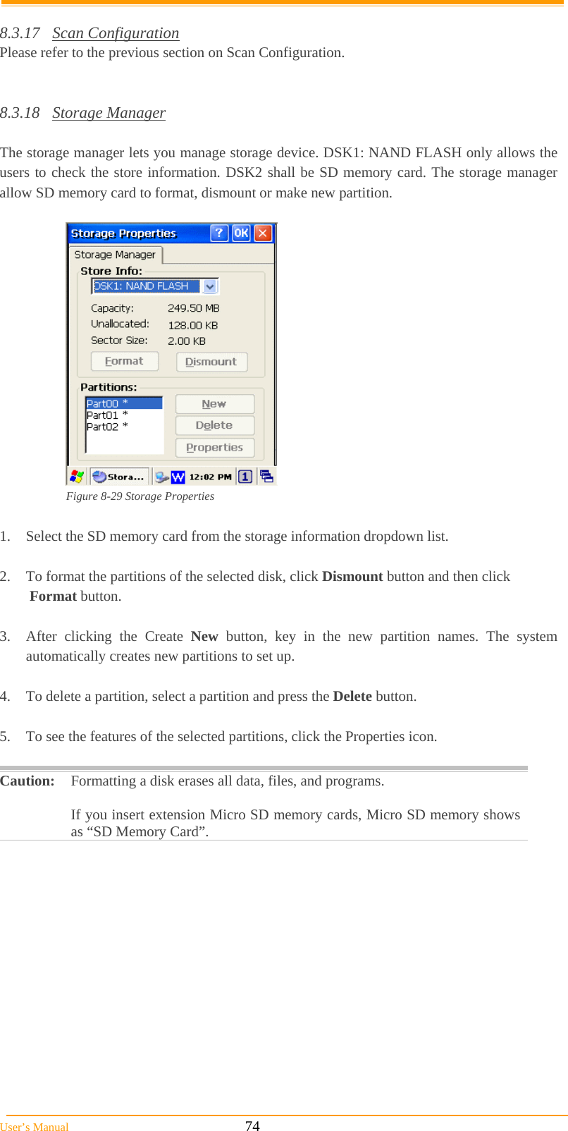  User’s Manual                                                            74  8.3.17 Scan Configuration Please refer to the previous section on Scan Configuration.   8.3.18 Storage Manager  The storage manager lets you manage storage device. DSK1: NAND FLASH only allows the users to check the store information. DSK2 shall be SD memory card. The storage manager allow SD memory card to format, dismount or make new partition.   Figure 8-29 Storage Properties  1.  Select the SD memory card from the storage information dropdown list.  2.  To format the partitions of the selected disk, click Dismount button and then click   Format button.  3.  After clicking the Create New button, key in the new partition names. The system automatically creates new partitions to set up.  4.  To delete a partition, select a partition and press the Delete button.  5.  To see the features of the selected partitions, click the Properties icon.  Caution: Formatting a disk erases all data, files, and programs.   If you insert extension Micro SD memory cards, Micro SD memory shows as “SD Memory Card”.  