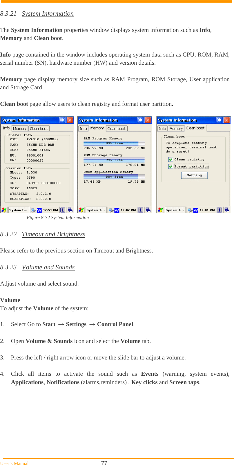  User’s Manual                                                            77  8.3.21 System Information  The System Information properties window displays system information such as Info, Memory and Clean boot.  Info page contained in the window includes operating system data such as CPU, ROM, RAM, serial number (SN), hardware number (HW) and version details.  Memory page display memory size such as RAM Program, ROM Storage, User application and Storage Card.  Clean boot page allow users to clean registry and format user partition.       Figure 8-32 System Information  8.3.22 Timeout and Brightness  Please refer to the previous section on Timeout and Brightness.  8.3.23 Volume and Sounds  Adjust volume and select sound.   Volume To adjust the Volume of the system:  1.  Select Go to Start → Settings → Control Panel.  2. Open Volume &amp; Sounds icon and select the Volume tab.  3.  Press the left / right arrow icon or move the slide bar to adjust a volume.  4.  Click all items to activate the sound such as Events (warning, system events), Applications, Notifications (alarms,reminders) , Key clicks and Screen taps. 