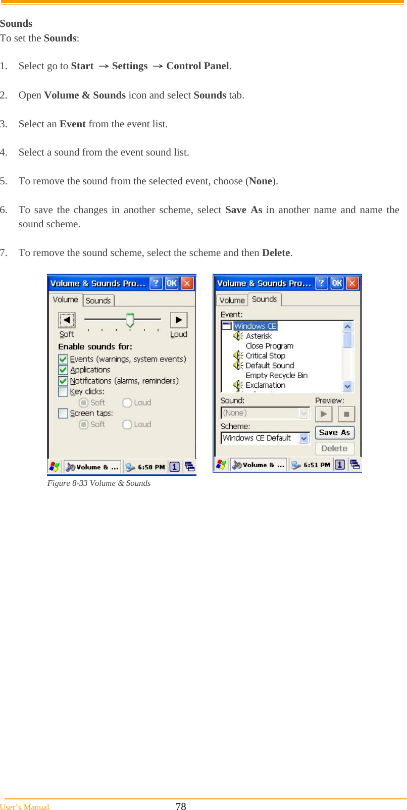  User’s Manual                                                            78  Sounds To set the Sounds:  1.  Select go to Start → Settings → Control Panel.  2. Open Volume &amp; Sounds icon and select Sounds tab.  3. Select an Event from the event list.  4.  Select a sound from the event sound list.   5.  To remove the sound from the selected event, choose (None).  6.  To save the changes in another scheme, select Save As in another name and name the sound scheme.  7.  To remove the sound scheme, select the scheme and then Delete.   Figure 8-33 Volume &amp; Sounds 