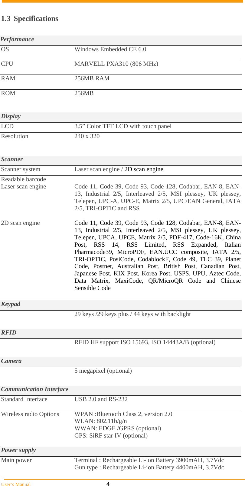  User’s Manual                                                            4  1.3 Specifications  Performance OS  Windows Embedded CE 6.0  CPU  MARVELL PXA310 (806 MHz)  RAM 256MB RAM  ROM 256MB   Display LCD  3.5” Color TFT LCD with touch panel Resolution  240 x 320    Scanner Scanner system  Laser scan engine / 2D scan engine Readable barcode Laser scan engine     2D scan engine  Code 11, Code 39, Code 93, Code 128, Codabar, EAN-8, EAN-13, Industrial 2/5, Interleaved 2/5, MSI plessey, UK plessey, Telepen, UPC-A, UPC-E, Matrix 2/5, UPC/EAN General, IATA 2/5, TRI-OPTIC and RSS   Code 11, Code 39, Code 93, Code 128, Codabar, EAN-8, EAN-13, Industrial 2/5, Interleaved 2/5, MSI plessey, UK plessey, Telepen, UPCA, UPCE, Matrix 2/5, PDF-417, Code-16K, China Post, RSS 14, RSS Limited, RSS Expanded, Italian Pharmacode39, MicroPDF, EAN.UCC composite, IATA 2/5, TRI-OPTIC, PosiCode, CodablockF, Code 49, TLC 39, Planet Code, Postnet, Australian Post, British Post, Canadian Post, Japanese Post, KIX Post, Korea Post, USPS, UPU, Aztec Code, Data Matrix, MaxiCode, QR/MicroQR Code and Chinese Sensible Code  Keypad   29 keys /29 keys plus / 44 keys with backlight  RFID   RFID HF support ISO 15693, ISO 14443A/B (optional)  Camera  5 megapixel (optional)  Communication Interface Standard Interface  USB 2.0 and RS-232  Wireless radio Options  WPAN :Bluetooth Class 2, version 2.0 WLAN: 802.11b/g/n         WWAN: EDGE /GPRS (optional) GPS: SiRF star IV (optional)  Power supply Main power  Terminal : Rechargeable Li-ion Battery 3900mAH, 3.7Vdc Gun type : Rechargeable Li-ion Battery 4400mAH, 3.7Vdc  