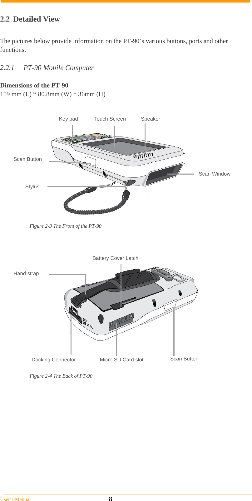  User’s Manual                                                            8  2.2 Detailed View  The pictures below provide information on the PT-90’s various buttons, ports and other functions.  2.2.1  PT-90 Mobile Computer  Dimensions of the PT-90 159 mm (L) * 80.8mm (W) * 36mm (H)               Figure 2-3 The Front of the PT-90                  Figure 2-4 The Back of PT-90 Hand strap Docking Connector  Micro SD Card slot Battery Cover Latch Scan Button Key pad Scan Window Stylus Scan Button Touch Screen Speaker 