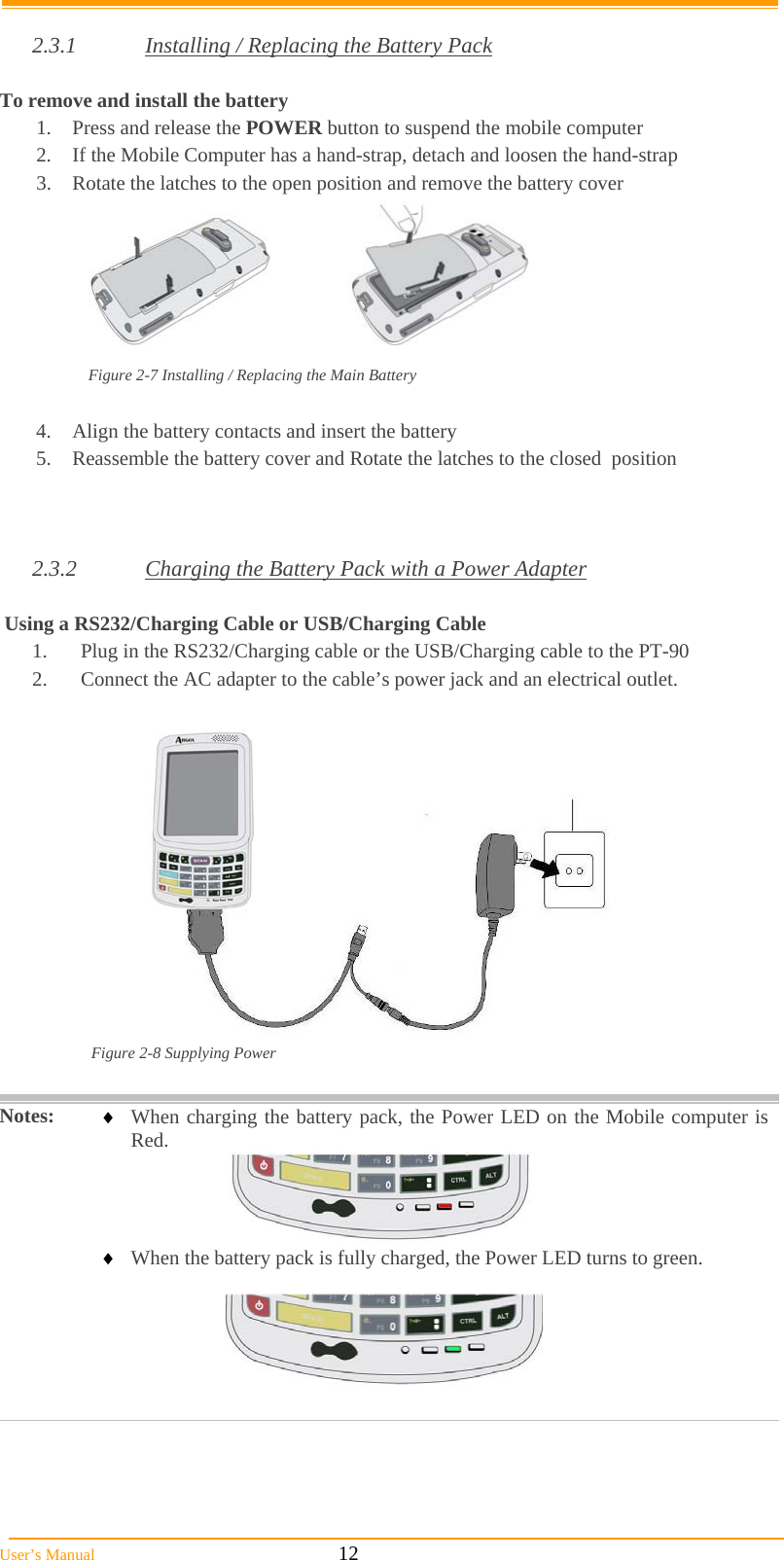  User’s Manual                                                            12  2.3.1  Installing / Replacing the Battery Pack  To remove and install the battery  1.  Press and release the POWER button to suspend the mobile computer 2.  If the Mobile Computer has a hand-strap, detach and loosen the hand-strap 3.  Rotate the latches to the open position and remove the battery cover        Figure 2-7 Installing / Replacing the Main Battery  4.  Align the battery contacts and insert the battery  5.  Reassemble the battery cover and Rotate the latches to the closed  position    2.3.2  Charging the Battery Pack with a Power Adapter   Using a RS232/Charging Cable or USB/Charging Cable 1.  Plug in the RS232/Charging cable or the USB/Charging cable to the PT-90 2.  Connect the AC adapter to the cable’s power jack and an electrical outlet.   Figure 2-8 Supplying Power   Notes:   When charging the battery pack, the Power LED on the Mobile computer is Red.       When the battery pack is fully charged, the Power LED turns to green.      