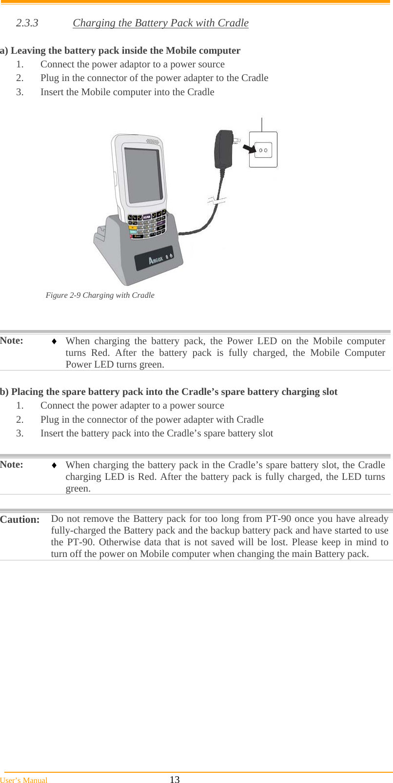  User’s Manual                                                            13  2.3.3  Charging the Battery Pack with Cradle  a) Leaving the battery pack inside the Mobile computer 1.  Connect the power adaptor to a power source 2.  Plug in the connector of the power adapter to the Cradle 3.  Insert the Mobile computer into the Cradle   Figure 2-9 Charging with Cradle   Note:   When charging the battery pack, the Power LED on the Mobile computer turns Red. After the battery pack is fully charged, the Mobile Computer Power LED turns green.  b) Placing the spare battery pack into the Cradle’s spare battery charging slot 1.  Connect the power adapter to a power source 2.  Plug in the connector of the power adapter with Cradle 3.  Insert the battery pack into the Cradle’s spare battery slot  Note:   When charging the battery pack in the Cradle’s spare battery slot, the Cradle charging LED is Red. After the battery pack is fully charged, the LED turns green.  Caution:  Do not remove the Battery pack for too long from PT-90 once you have already fully-charged the Battery pack and the backup battery pack and have started to use the PT-90. Otherwise data that is not saved will be lost. Please keep in mind to turn off the power on Mobile computer when changing the main Battery pack.  