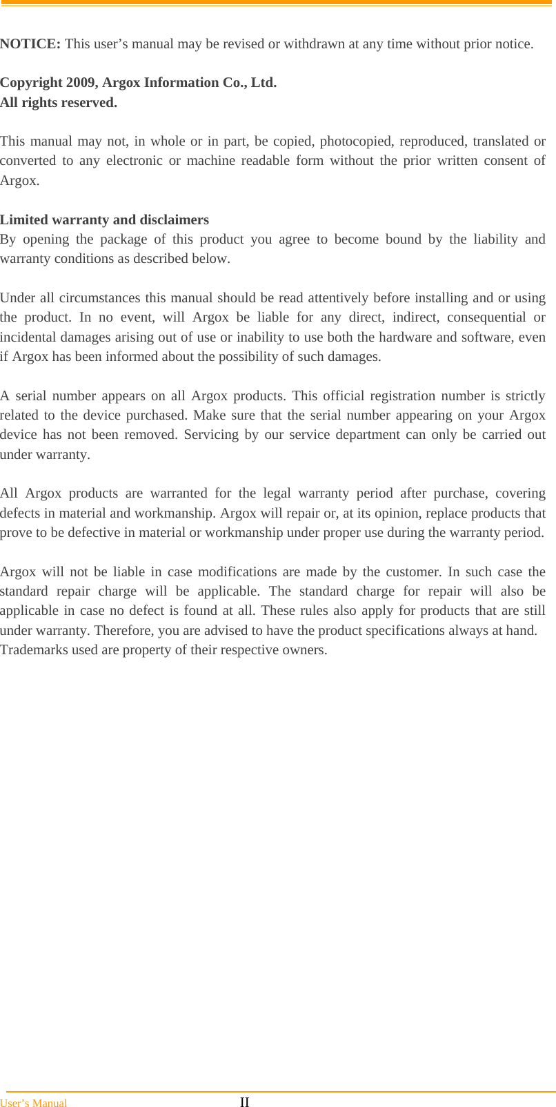  User’s Manual                                                            II  NOTICE: This user’s manual may be revised or withdrawn at any time without prior notice.  Copyright 2009, Argox Information Co., Ltd. All rights reserved.  This manual may not, in whole or in part, be copied, photocopied, reproduced, translated or converted to any electronic or machine readable form without the prior written consent of Argox.  Limited warranty and disclaimers By opening the package of this product you agree to become bound by the liability and warranty conditions as described below.  Under all circumstances this manual should be read attentively before installing and or using the product. In no event, will Argox be liable for any direct, indirect, consequential or incidental damages arising out of use or inability to use both the hardware and software, even if Argox has been informed about the possibility of such damages.  A serial number appears on all Argox products. This official registration number is strictly related to the device purchased. Make sure that the serial number appearing on your Argox device has not been removed. Servicing by our service department can only be carried out under warranty.  All Argox products are warranted for the legal warranty period after purchase, covering defects in material and workmanship. Argox will repair or, at its opinion, replace products that prove to be defective in material or workmanship under proper use during the warranty period.  Argox will not be liable in case modifications are made by the customer. In such case the standard repair charge will be applicable. The standard charge for repair will also be applicable in case no defect is found at all. These rules also apply for products that are still under warranty. Therefore, you are advised to have the product specifications always at hand. Trademarks used are property of their respective owners. 