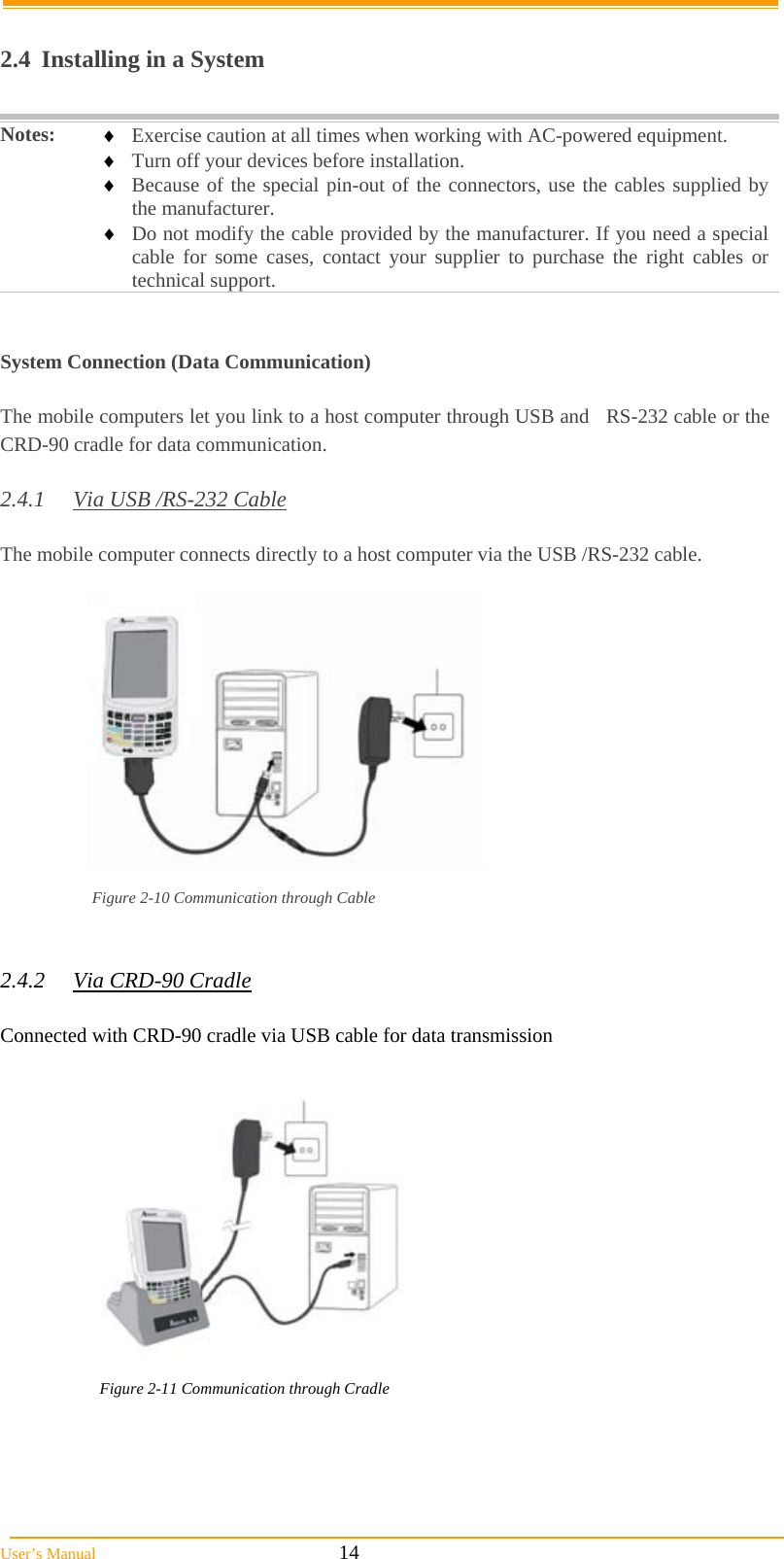  User’s Manual                                                            14     2.4  Installing in a System  Notes:   Exercise caution at all times when working with AC-powered equipment.  Turn off your devices before installation.  Because of the special pin-out of the connectors, use the cables supplied by the manufacturer.  Do not modify the cable provided by the manufacturer. If you need a special cable for some cases, contact your supplier to purchase the right cables or technical support.    System Connection (Data Communication)  The mobile computers let you link to a host computer through USB and   RS-232 cable or the CRD-90 cradle for data communication.  2.4.1  Via USB /RS-232 Cable  The mobile computer connects directly to a host computer via the USB /RS-232 cable.   Figure 2-10 Communication through Cable   2.4.2 Via CRD-90 Cradle  Connected with CRD-90 cradle via USB cable for data transmission  Figure 2-11 Communication through Cradle     