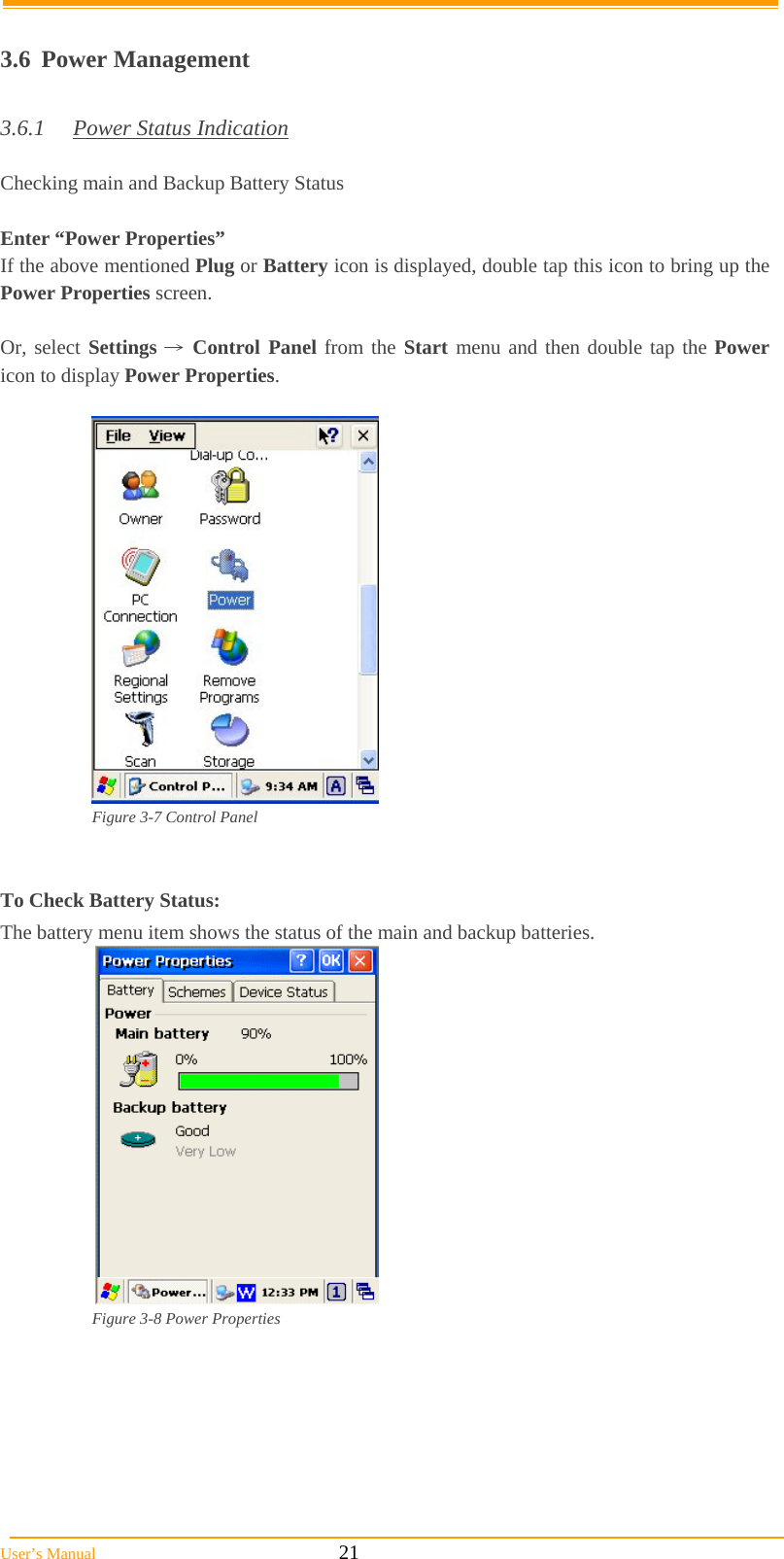  User’s Manual                                                            21  3.6 Power Management  3.6.1  Power Status Indication  Checking main and Backup Battery Status  Enter “Power Properties” If the above mentioned Plug or Battery icon is displayed, double tap this icon to bring up the Power Properties screen.  Or, select Settings → Control Panel from the Start menu and then double tap the Power icon to display Power Properties.              Figure 3-7 Control Panel   To Check Battery Status: The battery menu item shows the status of the main and backup batteries.   Figure 3-8 Power Properties       