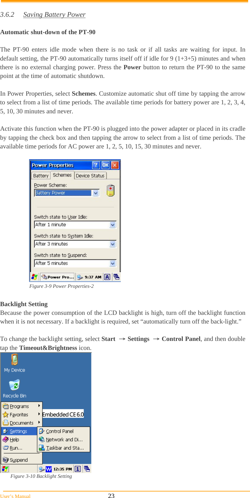  User’s Manual                                                            23  3.6.2  Saving Battery Power  Automatic shut-down of the PT-90  The PT-90 enters idle mode when there is no task or if all tasks are waiting for input. In default setting, the PT-90 automatically turns itself off if idle for 9 (1+3+5) minutes and when there is no external charging power. Press the Power button to return the PT-90 to the same point at the time of automatic shutdown.  In Power Properties, select Schemes. Customize automatic shut off time by tapping the arrow to select from a list of time periods. The available time periods for battery power are 1, 2, 3, 4, 5, 10, 30 minutes and never.  Activate this function when the PT-90 is plugged into the power adapter or placed in its cradle by tapping the check box and then tapping the arrow to select from a list of time periods. The available time periods for AC power are 1, 2, 5, 10, 15, 30 minutes and never.   Figure 3-9 Power Properties-2  Backlight Setting Because the power consumption of the LCD backlight is high, turn off the backlight function when it is not necessary. If a backlight is required, set “automatically turn off the back-light.”  To change the backlight setting, select Start  → Settings  → Control Panel, and then double tap the Timeout&amp;Brightness icon.    Figure 3-10 Backlight Setting   