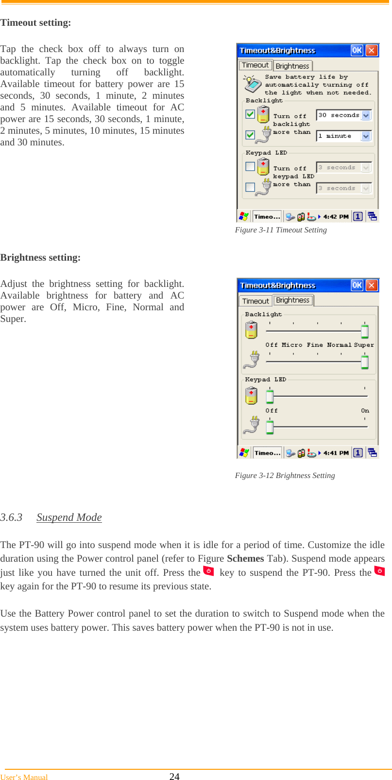  User’s Manual                                                            24  Timeout setting:  Tap the check box off to always turn on backlight. Tap the check box on to toggle automatically turning off backlight. Available timeout for battery power are 15 seconds, 30 seconds, 1 minute, 2 minutes and 5 minutes. Available timeout for AC power are 15 seconds, 30 seconds, 1 minute, 2 minutes, 5 minutes, 10 minutes, 15 minutes and 30 minutes.  Figure 3-11 Timeout Setting  Brightness setting:  Adjust the brightness setting for backlight.  Available brightness for battery and AC power are Off, Micro, Fine, Normal and Super.  Figure 3-12 Brightness Setting   3.6.3 Suspend Mode  The PT-90 will go into suspend mode when it is idle for a period of time. Customize the idle duration using the Power control panel (refer to Figure Schemes Tab). Suspend mode appears just like you have turned the unit off. Press the   key to suspend the PT-90. Press the   key again for the PT-90 to resume its previous state.  Use the Battery Power control panel to set the duration to switch to Suspend mode when the system uses battery power. This saves battery power when the PT-90 is not in use. 