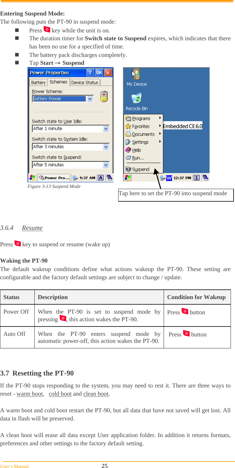  User’s Manual                                                            25  Entering Suspend Mode: The following puts the PT-90 in suspend mode:  Press   key while the unit is on.  The duration timer for Switch state to Suspend expires, which indicates that there has been no use for a specified of time.  The battery pack discharges completely.  Tap Start → Suspend  Figure 3-13 Suspend Mode                                                                                    3.6.4 Resume  Press   key to suspend or resume (wake up)  Waking the PT-90 The default wakeup conditions define what actions wakeup the PT-90. These setting are configurable and the factory default settings are subject to change / update.  Status  Description  Condition for WakeupPower Off  When the PT-90 is set to suspend mode by pressing  , this action wakes the PT-90.  Press   button  Auto Off  When the PT-90 enters suspend mode by automatic power-off, this action wakes the PT-90.  Press   button   3.7 Resetting the PT-90 If the PT-90 stops responding to the system, you may need to rest it. There are three ways to reset - warm boot,   cold boot and clean boot.   A warm boot and cold boot restart the PT-90, but all data that have not saved will get lost. All data in flash will be preserved.  A clean boot will erase all data except User application folder. In addition it returns formats, preferences and other settings to the factory default setting. Tap here to set the PT-90 into suspend mode 