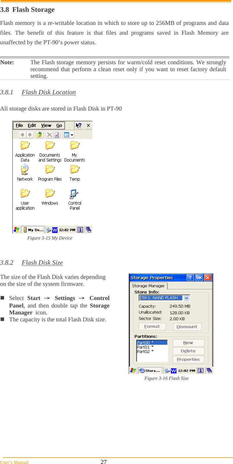  User’s Manual                                                            27 3.8 Flash Storage Flash memory is a re-writable location in which to store up to 256MB of programs and data files. The benefit of this feature is that files and programs saved in Flash Memory are unaffected by the PT-90’s power status.  Note:  The Flash storage memory persists for warm/cold reset conditions. We strongly recommend that perform a clean reset only if you want to reset factory default setting.  3.8.1  Flash Disk Location  All storage disks are stored in Flash Disk in PT-90   Figure 3-15 My Device   3.8.2  Flash Disk Size  The size of the Flash Disk varies depending on the size of the system firmware.  Select  Start  → Settings → Control Panel, and then double tap the Storage Manager  icon. The capacity is the total Flash Disk size.   Figure 3-16 Flash Size         