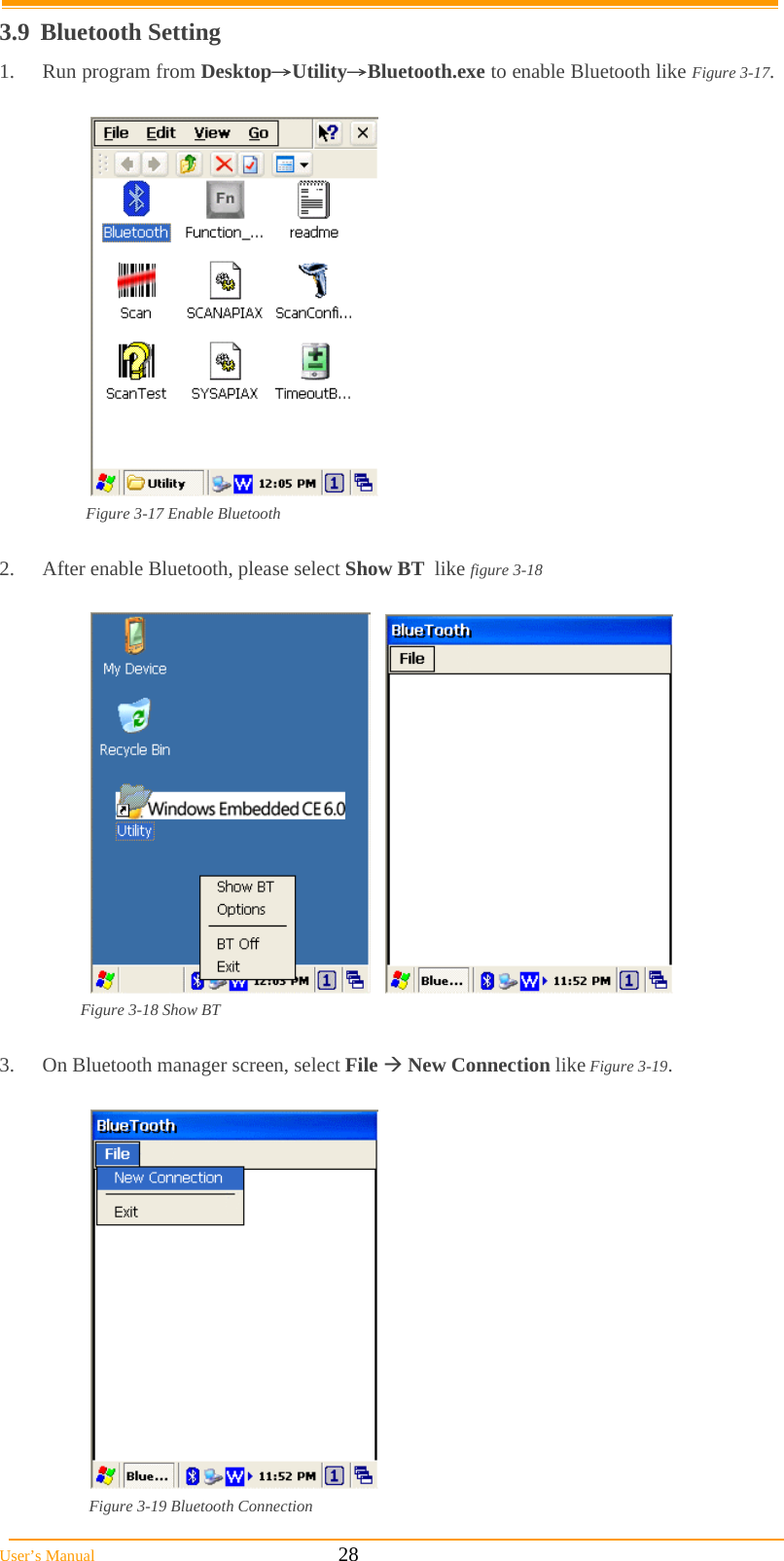  User’s Manual                                                            28 3.9 Bluetooth Setting 1.  Run program from Desktop→Utility→Bluetooth.exe to enable Bluetooth like Figure 3-17.    Figure 3-17 Enable Bluetooth  2.  After enable Bluetooth, please select Show BT  like figure 3-18       Figure 3-18 Show BT  3.  On Bluetooth manager screen, select File  New Connection like Figure 3-19.   Figure 3-19 Bluetooth Connection 