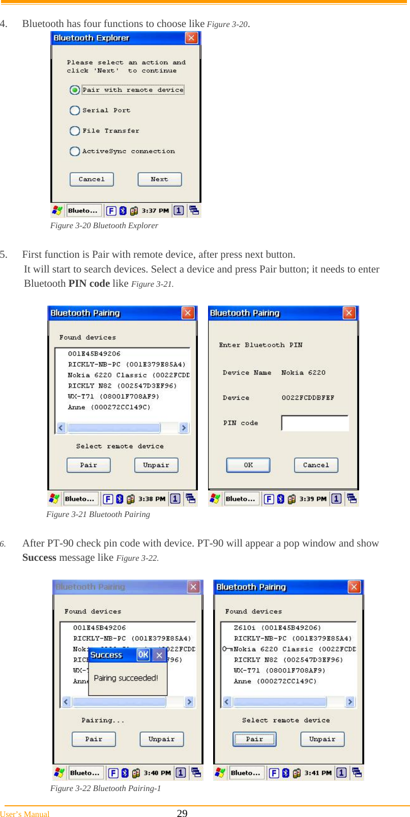  User’s Manual                                                            29  4.  Bluetooth has four functions to choose like Figure 3-20.   Figure 3-20 Bluetooth Explorer  5.  First function is Pair with remote device, after press next button. It will start to search devices. Select a device and press Pair button; it needs to enter Bluetooth PIN code like Figure 3-21.         Figure 3-21 Bluetooth Pairing  6.  After PT-90 check pin code with device. PT-90 will appear a pop window and show Success message like Figure 3-22.        Figure 3-22 Bluetooth Pairing-1 