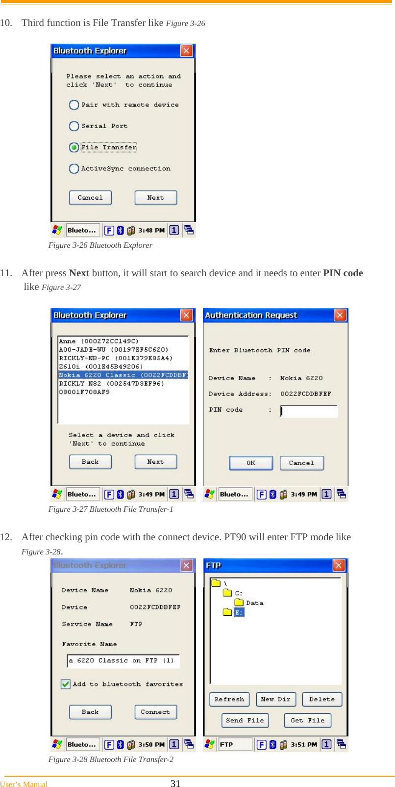  User’s Manual                                                            31  10.  Third function is File Transfer like Figure 3-26   Figure 3-26 Bluetooth Explorer  11. After press Next button, it will start to search device and it needs to enter PIN code    like Figure 3-27       Figure 3-27 Bluetooth File Transfer-1  12.  After checking pin code with the connect device. PT90 will enter FTP mode like    Figure 3-28.      Figure 3-28 Bluetooth File Transfer-2 