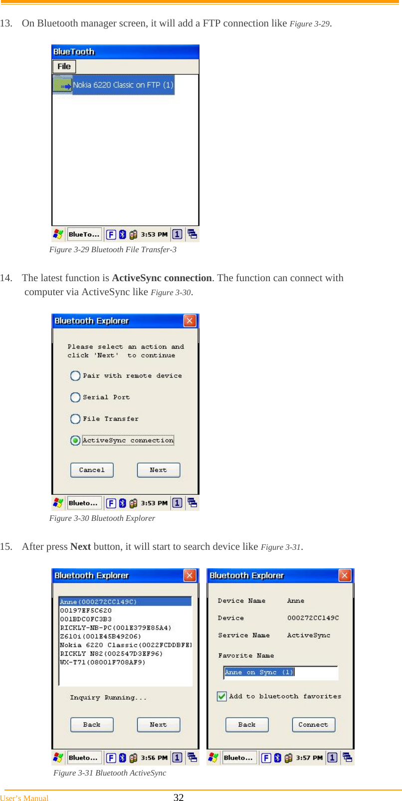  User’s Manual                                                            32  13.  On Bluetooth manager screen, it will add a FTP connection like Figure 3-29.   Figure 3-29 Bluetooth File Transfer-3  14.  The latest function is ActiveSync connection. The function can connect with  computer via ActiveSync like Figure 3-30.   Figure 3-30 Bluetooth Explorer  15. After press Next button, it will start to search device like Figure 3-31.       Figure 3-31 Bluetooth ActiveSync 