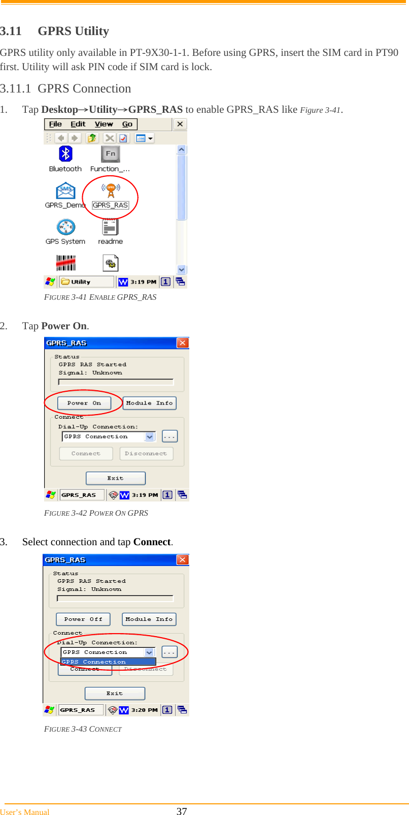  User’s Manual                                                            37  3.11 GPRS Utility GPRS utility only available in PT-9X30-1-1. Before using GPRS, insert the SIM card in PT90 first. Utility will ask PIN code if SIM card is lock. 3.11.1 GPRS Connection 1. Tap Desktop→Utility→GPRS_RAS to enable GPRS_RAS like Figure 3-41.  FIGURE 3-41 ENABLE GPRS_RAS  2. Tap Power On.  FIGURE 3-42 POWER ON GPRS  3.  Select connection and tap Connect.  FIGURE 3-43 CONNECT  