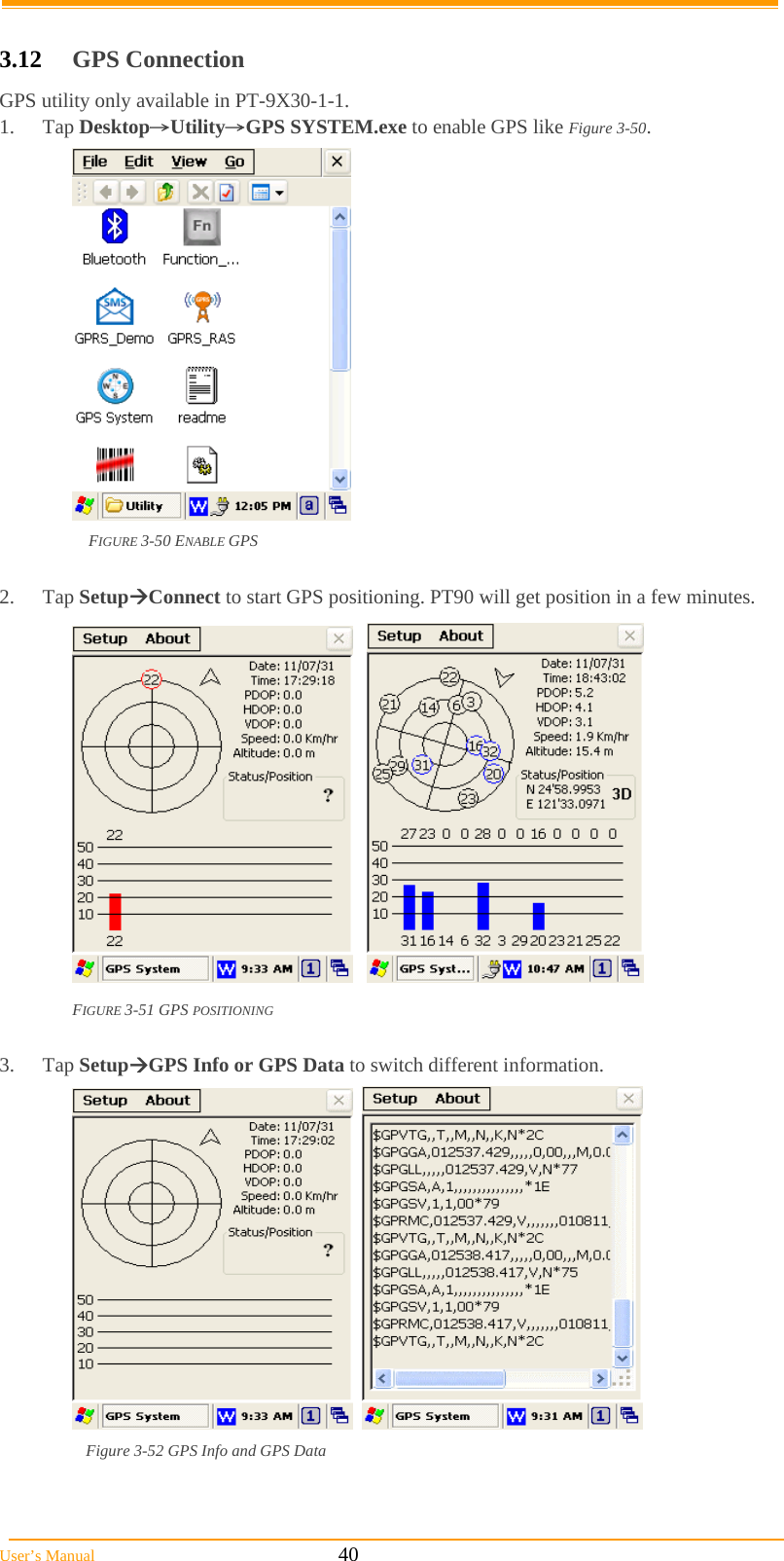  User’s Manual                                                            40  3.12  GPS Connection GPS utility only available in PT-9X30-1-1. 1. Tap Desktop→Utility→GPS SYSTEM.exe to enable GPS like Figure 3-50.  FIGURE 3-50 ENABLE GPS  2. Tap SetupConnect to start GPS positioning. PT90 will get position in a few minutes.      FIGURE 3-51 GPS POSITIONING  3. Tap SetupGPS Info or GPS Data to switch different information.     Figure 3-52 GPS Info and GPS Data  