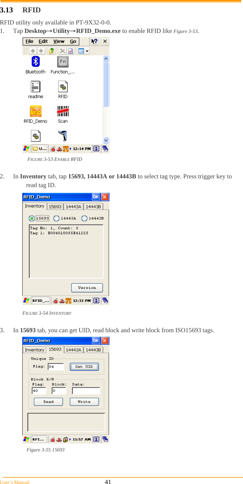  User’s Manual                                                            41 3.13  RFID RFID utility only available in PT-9X32-0-0. 1. Tap Desktop→Utility→RFID_Demo.exe to enable RFID like Figure 3-53.  FIGURE 3-53 ENABLE RFID  2. In Inventory tab, tap 15693, 14443A or 14443B to select tag type. Press trigger key to read tag ID.  FIGURE 3-54 INVENTORY  3. In 15693 tab, you can get UID, read block and write block from ISO15693 tags.    Figure 3-55 15693   