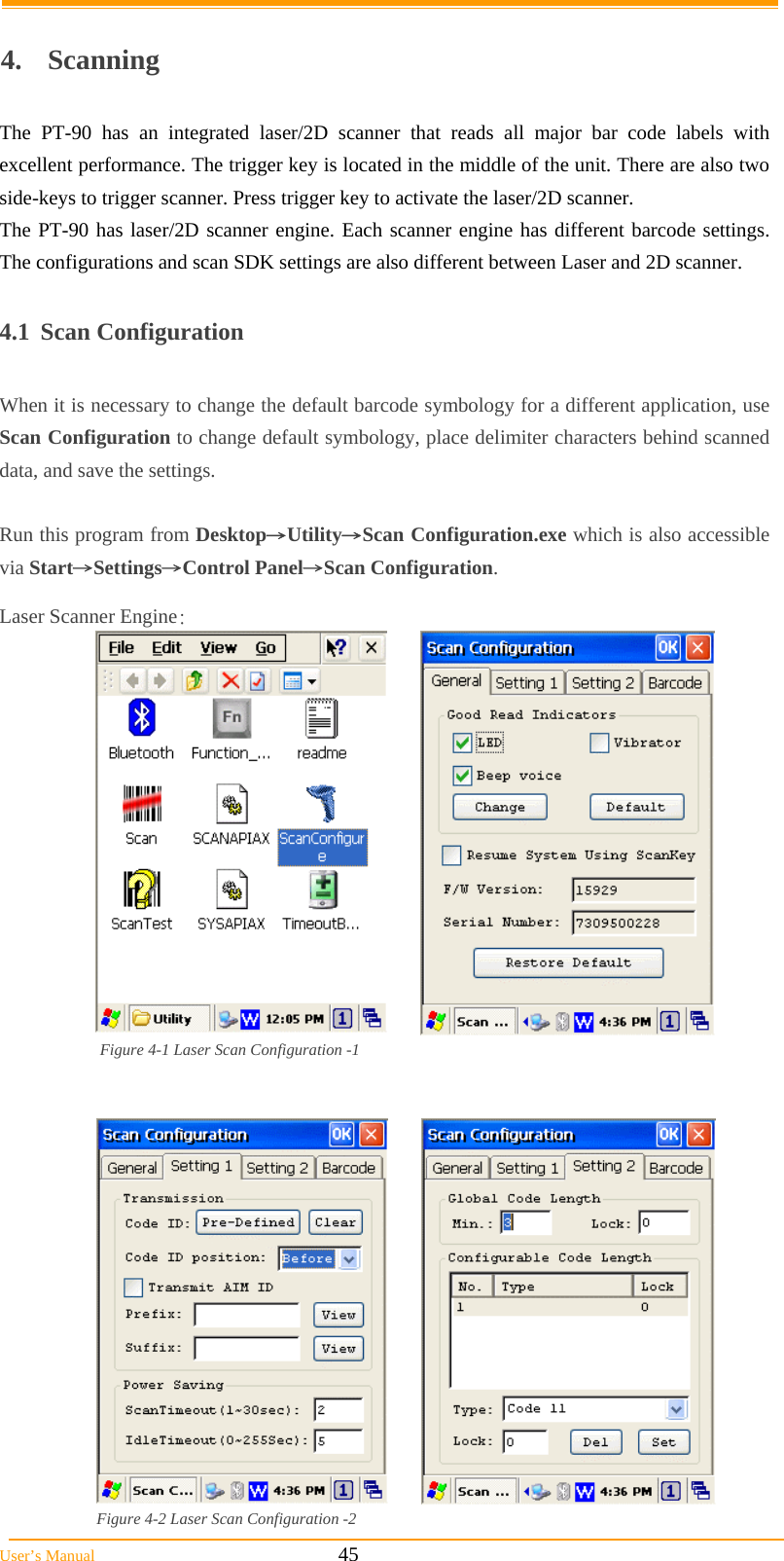  User’s Manual                                                            45  4. Scanning  The PT-90 has an integrated laser/2D scanner that reads all major bar code labels with excellent performance. The trigger key is located in the middle of the unit. There are also two side-keys to trigger scanner. Press trigger key to activate the laser/2D scanner.  The PT-90 has laser/2D scanner engine. Each scanner engine has different barcode settings. The configurations and scan SDK settings are also different between Laser and 2D scanner.  4.1 Scan Configuration  When it is necessary to change the default barcode symbology for a different application, use Scan Configuration to change default symbology, place delimiter characters behind scanned data, and save the settings.   Run this program from Desktop→Utility→Scan Configuration.exe which is also accessible via Start→Settings→Control Panel→Scan Configuration.  Laser Scanner Engine:  Figure 4-1 Laser Scan Configuration -1    Figure 4-2 Laser Scan Configuration -2 