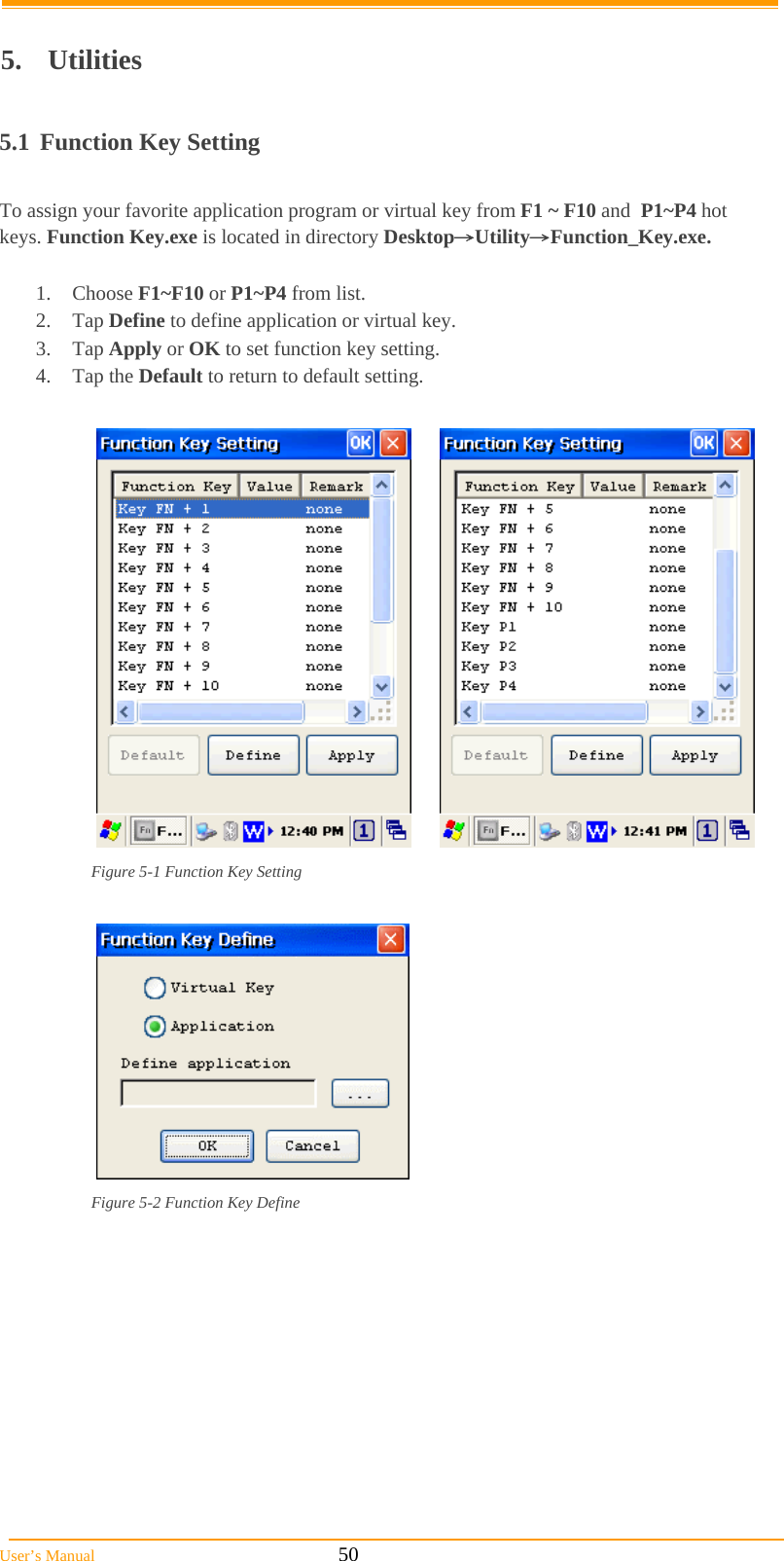  User’s Manual                                                            50  5. Utilities  5.1  Function Key Setting  To assign your favorite application program or virtual key from F1 ~ F10 and  P1~P4 hot keys. Function Key.exe is located in directory Desktop→Utility→Function_Key.exe.  1. Choose F1~F10 or P1~P4 from list.  2. Tap Define to define application or virtual key.  3. Tap Apply or OK to set function key setting.  4. Tap the Default to return to default setting.       Figure 5-1 Function Key Setting    Figure 5-2 Function Key Define  